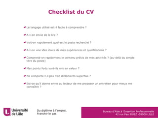 Du diplôme à l’emploi,
Franchir le pas
Bureau d’Aide à l’Insertion Professionnelle
42 rue Paul DUEZ -59000 LILLE
Checklist du CV
Le langage utilisé est-il facile à comprendre ?
A-t-on envie de le lire ?
Voit-on rapidement quel est le poste recherché ?
A-t-on une idée claire de mes expériences et qualifications ?
Comprend-on rapidement le contenu précis de mes activités ? (au-delà du simple
titre du poste)
Mes points forts sont-ils mis en valeur ?
Ne comporte-t-il pas trop d’éléments superflus ?
Est-ce qu’il donne envie au lecteur de me proposer un entretien pour mieux me
connaître ?
 