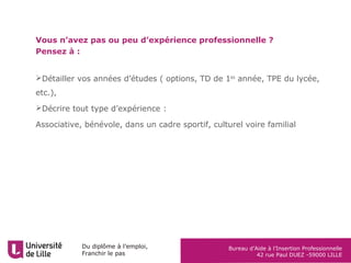 Du diplôme à l’emploi,
Franchir le pas
Bureau d’Aide à l’Insertion Professionnelle
42 rue Paul DUEZ -59000 LILLE
Vous n’avez pas ou peu d’expérience professionnelle ?
Pensez à :
Détailler vos années d’études ( options, TD de 1ère
année, TPE du lycée,
etc.),
Décrire tout type d’expérience :
Associative, bénévole, dans un cadre sportif, culturel voire familial
 