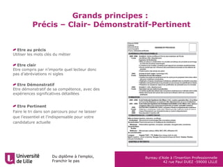 Du diplôme à l’emploi,
Franchir le pas
Bureau d’Aide à l’Insertion Professionnelle
42 rue Paul DUEZ -59000 LILLE
Etre au précis
Utiliser les mots clés du métier
Etre clair
Etre compris par n’importe quel lecteur donc
pas d’abréviations ni sigles
Etre Démonstratif
Etre démonstratif de sa compétence, avec des
expériences significatives détaillées
Etre Pertinent
Faire le tri dans son parcours pour ne laisser
que l’essentiel et l’indispensable pour votre
candidature actuelle
Grands principes :
Précis – Clair- Démonstratif-Pertinent
 