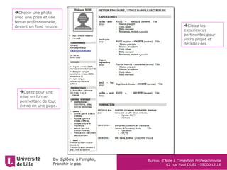 Du diplôme à l’emploi,
Franchir le pas
Bureau d’Aide à l’Insertion Professionnelle
42 rue Paul DUEZ -59000 LILLE
Optez pour une
mise en forme
permettant de tout
écrire en une page.
Ciblez les
expériences
pertinentes pour
votre projet et
détaillez-les.
Choisir une photo
avec une pose et une
tenue professionnelle,
devant un fond neutre.
 