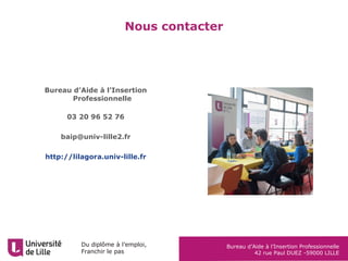 Du diplôme à l’emploi,
Franchir le pas
Bureau d’Aide à l’Insertion Professionnelle
42 rue Paul DUEZ -59000 LILLE
Nous contacter
Bureau d’Aide à l’Insertion
Professionnelle
03 20 96 52 76
baip@univ-lille2.fr
http://lilagora.univ-lille.fr
 