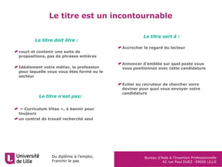 Du diplôme à l’emploi,
Franchir le pas
Bureau d’Aide à l’Insertion Professionnelle
42 rue Paul DUEZ -59000 LILLE
court et contenir une suite de
propositions, pas de phrases entières
Idéalement votre métier, la profession
pour laquelle vous vous êtes formé ou le
secteur
« Curriculum Vitae », à bannir pour
toujours
un contrat de travail recherché seul
Le titre est un incontournable
Le titre sert à :
Accrocher le regard du lecteur
Annoncer d’emblée sur quel poste vous
vous positionnez avec cette candidature
Eviter au recruteur de chercher voire
deviner pour quoi vous envoyer votre
candidature
Le titre doit être :
Le titre n’est pas:
 