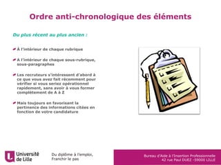 Du diplôme à l’emploi,
Franchir le pas
Bureau d’Aide à l’Insertion Professionnelle
42 rue Paul DUEZ -59000 LILLE
Ordre anti-chronologique des éléments
À l’intérieur de chaque rubrique
A l’intérieur de chaque sous-rubrique,
sous-paragraphes
Les recruteurs s’intéressent d’abord à
ce que vous avez fait récemment pour
vérifier si vous seriez opérationnel
rapidement, sans avoir à vous former
complètement de A à Z
Mais toujours en favorisant la
pertinence des informations citées en
fonction de votre candidature
Du plus récent au plus ancien :
 