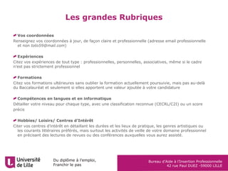 Du diplôme à l’emploi,
Franchir le pas
Bureau d’Aide à l’Insertion Professionnelle
42 rue Paul DUEZ -59000 LILLE
Les grandes Rubriques
Vos coordonnées
Renseignez vos coordonnées à jour, de façon claire et professionnelle (adresse email professionnelle
et non toto59@mail.com)
Expériences
Citez vos expériences de tout type : professionnelles, personnelles, associatives, même si le cadre
n’est pas strictement professionnel
Formations
Citez vos formations ultérieures sans oublier la formation actuellement poursuivie, mais pas au-delà
du Baccalauréat et seulement si elles apportent une valeur ajoutée à votre candidature
Compétences en langues et en informatique
Détailler votre niveau pour chaque type, avec une classification reconnue (CECRL/C2I) ou un score
précis
Hobbies/ Loisirs/ Centres d’Intérêt
Citer vos centres d’intérêt en détaillant les durées et les lieux de pratique, les genres artistiques ou
les courants littéraires préférés, mais surtout les activités de veille de votre domaine professionnel
en précisant des lectures de revues ou des conférences auxquelles vous aurez assisté.
 