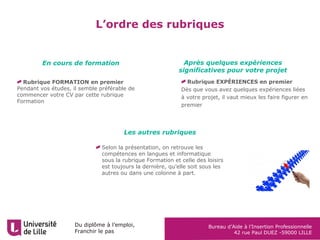 Du diplôme à l’emploi,
Franchir le pas
Bureau d’Aide à l’Insertion Professionnelle
42 rue Paul DUEZ -59000 LILLE
L’ordre des rubriques
Rubrique FORMATION en premier
Pendant vos études, il semble préférable de
commencer votre CV par cette rubrique
Formation
En cours de formation Après quelques expériences
significatives pour votre projet
Les autres rubriques
Selon la présentation, on retrouve les
compétences en langues et informatique
sous la rubrique Formation et celle des loisirs
est toujours la dernière, qu’elle soit sous les
autres ou dans une colonne à part.
Rubrique EXPÉRIENCES en premier
Dès que vous avez quelques expériences liées
à votre projet, il vaut mieux les faire figurer en
premier
 