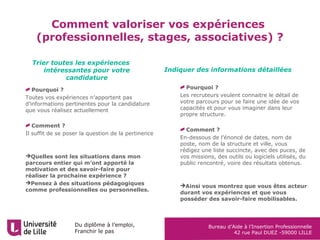 Du diplôme à l’emploi,
Franchir le pas
Bureau d’Aide à l’Insertion Professionnelle
42 rue Paul DUEZ -59000 LILLE
Comment valoriser vos expériences
(professionnelles, stages, associatives) ?
Trier toutes les expériences
intéressantes pour votre
candidature
Indiquer des informations détaillées
Pourquoi ?
Les recruteurs veulent connaitre le détail de
votre parcours pour se faire une idée de vos
capacités et pour vous imaginer dans leur
propre structure.
Comment ?
En-dessous de l’énoncé de dates, nom de
poste, nom de la structure et ville, vous
rédigez une liste succincte, avec des puces, de
vos missions, des outils ou logiciels utilisés, du
public rencontré, voire des résultats obtenus.
Ainsi vous montrez que vous êtes acteur
durant vos expériences et que vous
posséder des savoir-faire mobilisables.
Pourquoi ?
Toutes vos expériences n’apportent pas
d’informations pertinentes pour la candidature
que vous réalisez actuellement
Comment ?
Il suffit de se poser la question de la pertinence
Quelles sont les situations dans mon
parcours entier qui m’ont apporté la
motivation et des savoir-faire pour
réaliser la prochaine expérience ?
Pensez à des situations pédagogiques
comme professionnelles ou personnelles.
 