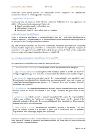 Services et Prestations 2013/14                        BTS SP 3S                                auteur : Gilles Ducloux


démocratie locale (droit accordé aux collectivités locales d’organiser des référendums
décisionnels et droit de pétition pour les électeurs).

L’organisation des pouvoirs
Ensuite, la mise en œuvre de cette réforme a nécessité l’adoption de 3 lois organiques (loi
relative à l’organisation des pouvoirs) relatives à :
        l’expérimentation par les collectivités, aux
        référendums locaux et à
        l’autonomie financière des collectivités territoriales.

La loi relative aux libertés locales
Enfin, la loi relative aux libertés et responsabilités locales, du 13 août 2004, (élaboration de
schémas régionaux) est présentée par le gouvernement comme la dernière étape législative de
ce nouvel acte de la politique de décentralisation.

(Ce texte énumère l’ensemble des nouvelles compétences transférées par l’Etat aux collectivités
locales. Il définit les principes permettant la compensation financière des différents transferts de
compétence et il organise les modalités de transferts des personnels de l’Etat vers les collectivités
ainsi que les garanties apportées aux fonctionnaires transférés).


Les principales compétences transférées à partir de 2005 :

Les compétences transférées concernent les secteurs suivants :

     Le développement économique : renforcement du rôle de coordination de la Région.

   La formation professionnelle : la Région devra désormais définir et mettre en œuvre la
 politique d’apprentissage et de formation professionnelle des adultes en recherche d’emploi.

   Les transports : entre autres, certaines parties des routes nationales sont transférées aux
 départements, les collectivités territoriales (ou leurs groupements) pourront prendre en
 charge la création et la gestion des aéroports (à l’exception de certains aéroports d’intérêt
 national ou international).

    L’action sociale : les départements se voient attribuer un rôle de « chef de file » en matière
 d’action sociale, ils auront notamment à leur charge l’ensemble des prestations d’aide
 sociale.

    Le logement social : la loi prévoit le transfert aux collectivités locales des responsabilités
 relatives aux politiques de l’habitat, ne conservant à l’Etat qu’un rôle de « garant de la
 solidarité nationale ». L’essentiel des responsabilités doit être transféré aux départements
 ou aux groupements intercommunaux.

    L’éducation et la culture : les personnels techniciens, ouvriers et de service (TOS) des
 lycées et collèges doivent être recrutés et gérés par la collectivité dont ils relèvent
 (département pour les collèges, région pour les lycées).


financement de l’équipement sanitaire, l’assistance éducative confiée par la justice aux départements, l’organisation des
écoles primaires et l’entretien du patrimoine. Des conventions devront être passées avec l’Etat pour l’attribution des
moyens nécessaires à ces expérimentations.



                                                                                                       Page - 9 - sur 92
 
