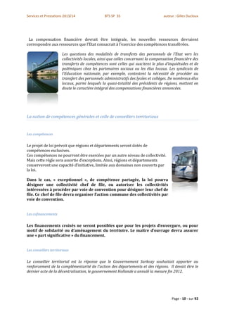 Services et Prestations 2013/14                 BTS SP 3S                          auteur : Gilles Ducloux




 La compensation financière devrait être intégrale, les nouvelles ressources devraient
correspondre aux ressources que l’Etat consacrait à l’exercice des compétences transférées.

                       Les questions des modalités de transferts des personnels de l’Etat vers les
                       collectivités locales, ainsi que celles concernant la compensation financière des
                       transferts de compétences sont celles qui suscitent le plus d’inquiétudes et de
                       polémiques chez les partenaires sociaux ou les élus locaux. Les syndicats de
                       l’Education nationale, par exemple, contestent la nécessité de procéder au
                       transfert des personnels administratifs des lycées et collèges. De nombreux élus
                       locaux, parmi lesquels la quasi-totalité des présidents de régions, mettent en
                       doute le caractère intégral des compensations financières annoncées.




La notion de compétences générales et celle de conseillers territoriaux


Les compétences


Le projet de loi prévoit que régions et départements seront dotés de
compétences exclusives.
Ces compétences ne pourront être exercées par un autre niveau de collectivité.
Mais cette règle sera assortie d’exceptions. Ainsi, régions et départements
conserveront une capacité d’initiative, limitée aux domaines non couverts par
la loi.

Dans le cas, « exceptionnel », de compétence partagée, la loi pourra
désigner une collectivité chef de file, ou autoriser les collectivités
intéressées à procéder par voie de convention pour désigner leur chef de
file. Ce chef de file devra organiser l’action commune des collectivités par
voie de convention.


Les cofinancements


Les financements croisés ne seront possibles que pour les projets d’envergure, ou pour
motif de solidarité ou d’aménagement du territoire. Le maître d’ouvrage devra assurer
une « part significative » du financement.


Les conseillers territoriaux


Le conseiller territorial est la réponse que le Gouvernement Sarkozy souhaitait apporter au
renforcement de la complémentarité de l'action des départements et des régions. Il devait être le
dernier acte de la décentralisation, le gouvernement Hollande a annulé la mesure fin 2012.




                                                                                        Page - 10 - sur 92
 