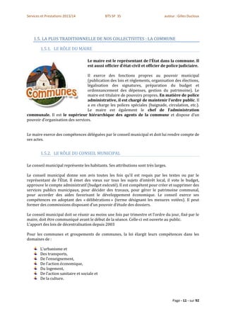 Services et Prestations 2013/14               BTS SP 3S                         auteur : Gilles Ducloux




    1.5. LA PLUS TRADITIONNELLE DE NOS COLLECTIVITES : LA COMMUNE

        1.5.1. LE RÔLE DU MAIRE

                                    Le maire est le représentant de l’État dans la commune. Il
                                    est aussi officier d’état-civil et officier de police judiciaire.

                                  Il exerce des fonctions propres au pouvoir municipal
                                  (publication des lois et règlements, organisation des élections,
                                  légalisation des signatures, préparation du budget et
                                  ordonnancement des dépenses, gestion du patrimoine). Le
                                  maire est titulaire de pouvoirs propres. En matière de police
                                  administrative, il est chargé de maintenir l’ordre public. Il
                                  a en charge les polices spéciales (baignade, circulation, etc.).
                                  Le maire est également le chef de l’administration
communale. Il est le supérieur hiérarchique des agents de la commune et dispose d’un
pouvoir d’organisation des services.


Le maire exerce des compétences déléguées par le conseil municipal et doit lui rendre compte de
ses actes.


        1.5.2. LE RÔLE DU CONSEIL MUNICIPAL

Le conseil municipal représente les habitants. Ses attributions sont très larges.

Le conseil municipal donne son avis toutes les fois qu’il est requis par les textes ou par le
représentant de l’État. Il émet des vœux sur tous les sujets d’intérêt local, il vote le budget,
approuve le compte administratif (budget exécuté). Il est compétent pour créer et supprimer des
services publics municipaux, pour décider des travaux, pour gérer le patrimoine communal,
pour accorder des aides favorisant le développement économique. Le conseil exerce ses
compétences en adoptant des « délibérations » (terme désignant les mesures votées). Il peut
former des commissions disposant d’un pouvoir d’étude des dossiers.

Le conseil municipal doit se réunir au moins une fois par trimestre et l’ordre du jour, fixé par le
maire, doit être communiqué avant le début de la séance. Celle-ci est ouverte au public.
L’apport des lois de décentralisation depuis 2003

Pour les communes et groupements de communes, la loi élargit leurs compétences dans les
domaines de :

        L’urbanisme et
        Des transports,
        De l’enseignement,
        De l’action économique,
        Du logement,
        De l’action sanitaire et sociale et
        De la culture.




                                                                                     Page - 11 - sur 92
 