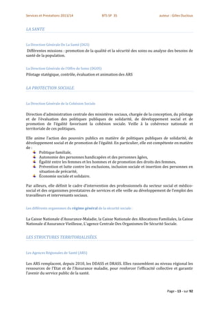 Services et Prestations 2013/14                    BTS SP 3S                  auteur : Gilles Ducloux


LA SANTE


La Direction Générale De La Santé (DGS)
 Différentes missions : promotion de la qualité et la sécurité des soins ou analyse des besoins de
santé de la population.


La Direction Générale de l’Offre de Soins (DGOS)
Pilotage statégique, contrôle, évaluation et animation des ARS


LA PROTECTION SOCIALE.


La Direction Générale de la Cohésion Sociale

Direction d’administration centrale des ministères sociaux, chargée de la conception, du pilotage
et de l’évaluation des politiques publiques de solidarité, de développement social et de
promotion de l’égalité favorisant la cohésion sociale. Veille à la cohérence nationale et
territoriale de ces politiques.

Elle anime l’action des pouvoirs publics en matière de politiques publiques de solidarité, de
développement social et de promotion de l’égalité. En particulier, elle est compétente en matière
de :
        Politique familiale,
        Autonomie des personnes handicapées et des personnes âgées,
        Égalité entre les femmes et les hommes et de promotion des droits des femmes,
        Prévention et lutte contre les exclusions, inclusion sociale et insertion des personnes en
        situation de précarité,
        Économie sociale et solidaire.

Par ailleurs, elle définit le cadre d’intervention des professionnels du secteur social et médico-
social et des organismes prestataires de services et elle veille au développement de l’emploi des
travailleurs et intervenants sociaux.


Les différents organismes du régime général de la sécurité sociale :

La Caisse Nationale d’Assurance-Maladie, la Caisse Nationale des Allocations Familiales, la Caisse
Nationale d’Assurance Vieillesse, L'agence Centrale Des Organismes De Sécurité Sociale.


LES STRUCTURES TERRITORIALISÉES.


Les Agences Régionales de Santé (ARS)

Les ARS remplacent, depuis 2010, les DDASS et DRASS. Elles rassemblent au niveau régional les
ressources de l’Etat et de l’Assurance maladie, pour renforcer l’efficacité collective et garantir
l’avenir du service public de la santé.



                                                                                   Page - 13 - sur 92
 