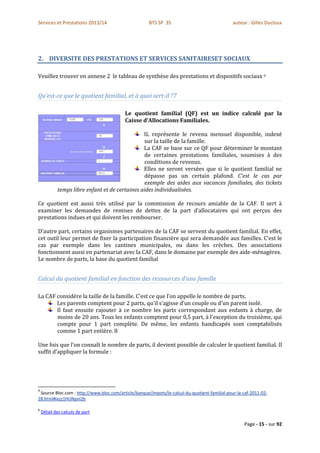 Services et Prestations 2013/14                       BTS SP 3S                                auteur : Gilles Ducloux




2. DIVERSITE DES PRESTATIONS ET SERVICES SANITAIRESET SOCIAUX

Veuillez trouver en annexe 2 le tableau de synthèse des prestations et dispositifs sociaux ii


Qu’est-ce que le quotient familial, et à quoi sert-il ?7

                                          Le quotient familial (QF) est un indice calculé par la
                                          Caisse d’Allocations Familiales.

                                                IL représente le revenu mensuel disponible, indexé
                                                 sur la taille de la famille.
                                                La CAF se base sur ce QF pour déterminer le montant
                                                 de certaines prestations familiales, soumises à des
                                                 conditions de revenus.
                                                Elles ne seront versées que si le quotient familial ne
                                                 dépasse pas un certain plafond. C’est le cas par
                                                 exemple des aides aux vacances familiales, des tickets
            temps libre enfant et de certaines aides individualisées.

Ce quotient est aussi très utilisé par la commission de recours amiable de la CAF. Il sert à
examiner les demandes de remises de dettes de la part d’allocataires qui ont perçus des
prestations indues et qui doivent les rembourser.

D’autre part, certains organismes partenaires de la CAF se servent du quotient familial. En effet,
cet outil leur permet de fixer la participation financière qui sera demandée aux familles. C’est le
cas par exemple dans les cantines municipales, ou dans les crèches. Des associations
fonctionnent aussi en partenariat avec la CAF, dans le domaine par exemple des aide-ménagères.
Le nombre de parts, la base du quotient familial


Calcul du quotient familial en fonction des ressources d’une famille

La CAF considère la taille de la famille. C’est ce que l’on appelle le nombre de parts.
       Les parents comptent pour 2 parts, qu’il s’agisse d’un couple ou d’un parent isolé.
       Il faut ensuite rajouter à ce nombre les parts correspondant aux enfants à charge, de
       moins de 20 ans. Tous les enfants comptent pour 0,5 part, à l’exception du troisième, qui
       compte pour 1 part complète. De même, les enfants handicapés sont comptabilisés
       comme 1 part entière. 8

Une fois que l’on connaît le nombre de parts, il devient possible de calculer le quotient familial. Il
suffit d’appliquer la formule :




7
 Source Bloc.com : http://www.bloc.com/article/banque/impots/le-calcul-du-quotient-familial-pour-la-caf-2011-02-
28.html#ixzz1HUNpnI2b

8
    Détail des calculs de part

                                                                                                    Page - 15 - sur 92
 