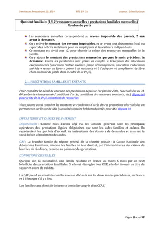 Services et Prestations 2013/14              BTS SP 3S                          auteur : Gilles Ducloux


 Quotient familial = (1/12° ressources annuelles + prestations familiales mensuelles)
                                   Nombre de parts


        Les ressources annuelles correspondent au revenu imposable des parents, 2 ans
        avant la demande.
        On y relève le montant des revenus imposables, et ce avant tout abattement fiscal ou
        report des déficits antérieurs pour les employeurs et travailleurs indépendants.
        Ce montant est divisé par 12, pour obtenir la valeur des ressources mensuelles de la
        famille.
        On y ajoute le montant des prestations mensuelles perçues le mois précédent la
        demande. Toutes les prestations sont prises en compte, à l’exception des allocations
        exceptionnelles (allocation rentrée scolaire, prime déménagement, allocation d’éducation
        spéciale « retour au foyer », prime à la naissance et à l’adoption et complément de libre
        choix du mode de garde dans le cadre de la PAJE).


    2.1. PRESTATIONS FAMILLES ET ENFANTS

Pour connaître le détail de chacune des prestations depuis le 1er janvier 2004, réactualisées au 31
décembre de chaque année (conditions d’accès, conditions de ressources, montants, etc.) cliquez ici
pour le site de la PAJE, conditions de ressources

Vous pouvez aussi consulter les montants et conditions d’accès de ces prestations réactualisées en
permanence sur le site de ASH (Actualités sociales hebdomadaires) : pour ASH cliquez ici


OPERATEURS ET CAISSES DE PAIEMENT
Départements : Comme nous l’avons déjà vu, les Conseils généraux sont les principaux
opérateurs des prestations légales obligatoires que sont les aides familles et enfants. Ils
représentent les guichets d’accueil, les instructeurs des dossiers de demandes et assurent le
suivi du bon déroulement des aides.

CAF : La branche famille du régime général de la sécurité sociale : la Caisse Nationale des
Allocations Familiales, informe les familles de leur droit et, par l’intermédiaires des caisses de
leur lieu de résidence, procède au paiement des prestations.

CONDITIONS GENERALES
Quelque soit sa nationallité, une famille résidant en France au moins 6 mois par an peut
bénéficier des prestations familliales. Si elle est étrangère hors CEE, elle doit fournir un titre de
séjour en cours de validité.

La CAF prend en considération les revenus déclarés sur les deux années précédentes, en France
et à l’étranger s’il y a lieu.

Les familles sans domicile doivent se domicilier auprès d’un CCAS.




                                                                                     Page - 16 - sur 92
 