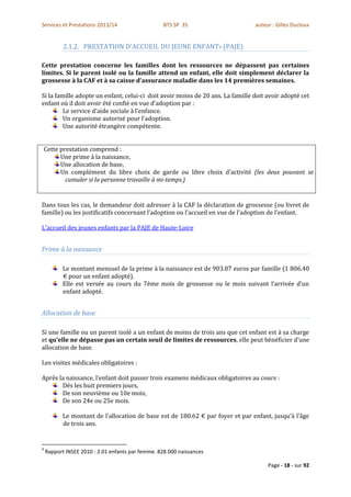 Services et Prestations 2013/14                    BTS SP 3S                    auteur : Gilles Ducloux


           2.1.2. PRESTATION D'ACCUEIL DU JEUNE ENFANT9 (PAJE)

Cette prestation concerne les familles dont les ressources ne dépassent pas certaines
limites. Si le parent isolé ou la famille attend un enfant, elle doit simplement déclarer la
grossesse à la CAF et à sa caisse d’assurance maladie dans les 14 premières semaines.

Si la famille adopte un enfant, celui-ci doit avoir moins de 20 ans. La famille doit avoir adopté cet
enfant où il doit avoir été confié en vue d’adoption par :
         Le service d’aide sociale à l’enfance.
         Un organisme autorisé pour l’adoption.
         Une autorité étrangère compétente.


    Cette prestation comprend :
          Une prime à la naissance,
          Une allocation de base,
          Un complément du libre choix de garde ou libre choix d’activité (les deux pouvant se
            cumuler si la personne travaille à mi-temps.)


Dans tous les cas, le demandeur doit adresser à la CAF la déclaration de grossesse (ou livret de
famille) ou les justificatifs concernant l’adoption ou l’accueil en vue de l’adoption de l’enfant.

L'accueil des jeunes enfants par la PAJE de Haute-Loire


Prime à la naissance

           Le montant mensuel de la prime à la naissance est de 903.07 euros par famille (1 806.40
           € pour un enfant adopté).
           Elle est versée au cours du 7ème mois de grossesse ou le mois suivant l’arrivée d’un
           enfant adopté.


Allocation de base

Si une famille ou un parent isolé a un enfant de moins de trois ans que cet enfant est à sa charge
et qu’elle ne dépasse pas un certain seuil de limites de ressources, elle peut bénéficier d’une
allocation de base.

Les visites médicales obligatoires :

Après la naissance, l’enfant doit passer trois examens médicaux obligatoires au cours :
       Dés les huit premiers jours,
       De son neuvième ou 10e mois,
       De son 24e ou 25e mois.

           Le montant de l’allocation de base est de 180.62 € par foyer et par enfant, jusqu’à l’âge
           de trois ans.


9
    Rapport INSEE 2010 : 2.01 enfants par femme. 828 000 naissances

                                                                                     Page - 18 - sur 92
 