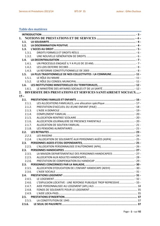 Services et Prestations 2013/14                                   BTS SP 3S                                         auteur : Gilles Ducloux




Table des matières
     INTRODUCTION .................................................................................................................... - 3 -
1.      NOTIONS DE PRESTATIONS ET DE SERVICES ............................................... - 4 -
     1.1. LA SOLIDARITE ........................................................................................................... - 4 -
     1.2. LA DISCRIMINATION POSITIVE. .................................................................................. - 4 -
     1.3. L’ACCES AU DROIT ..................................................................................................... - 5 -
       1.3.1.  DROITS FORMELS ET DROITS RÉELS. ........................................................................... - 6 -
       1.3.2.  UNE NOUVELLE GÉNÉRATION DE DROITS. .................................................................. - 6 -
     1.4. LA DECENTRALISATION .............................................................................................. - 7 -
       1.4.1.  UN PROCESSUS ENGAGÉ IL Y A PLUS DE 20 ANS. ........................................................ - 7 -
       1.4.2.  LES LOIS DEFERRE DE1983 ........................................................................................... - 8 -
       1.4.3.  LA REFORME CONSTITUTIONNELLE DE 2003 .............................................................. - 8 -
     1.5. LA PLUS TRADITIONNELLE DE NOS COLLECTIVITES : LA COMMUNE.............................- 11 -
       1.5.1.  LE RÔLE DU MAIRE .................................................................................................... - 11 -
       1.5.2.  LE RÔLE DU CONSEIL MUNICIPAL .............................................................................. - 11 -
     1.6. LES INSTITUTIONS MINISTERIELLES OU TERRITORIALES, .............................................- 12 -
       1.6.1.  LE MINISTÈRE DES AFFAIRES SOCIALES ET DE LA SANTÉ ........................................... - 12 -
2. DIVERSITE DES PRESTATIONS ET SERVICES SANITAIRESET SOCIAUX .... -
15 -
     2.1. PRESTATIONS FAMILLES ET ENFANTS ........................................................................- 16 -
       2.1.1.   LES ALLOCATIONS FAMILIALES, une allocation spécifique ........................................ - 17 -
       2.1.2.   PRESTATION D'ACCUEIL DU JEUNE ENFANT (PAJE) .................................................. - 18 -
       2.1.3.   L'AIDE A DOMICILE .................................................................................................... - 19 -
       2.1.4.   COMPLEMENT FAMILIAL ........................................................................................... - 20 -
       2.1.5.   ALLOCATION RENTREE SCOLAIRE .............................................................................. - 20 -
       2.1.6.   ALLOCATION JOURNALIERE DE PRESENCE PARENTALE ............................................ - 20 -
       2.1.7.   ALLOCATION DE SOUTIEN FAMILIAL ......................................................................... - 21 -
       2.1.8.   LES PENSIONS ALIMENTAIRES ................................................................................... - 21 -
     2.2. LES RETRAITES ..........................................................................................................- 23 -
       2.2.3.   LES RAISONS .............................................................................................................. - 24 -
       2.2.4.   L'ALLOCATION DE SOLIDARITÉ AUX PERSONNES AGÉES (ASPA) .............................. - 25 -
     2.3. PERSONNES AGEES ET/OU DEPENDANTES, ................................................................- 25 -
       2.2.5.   L'ALLOCATION PERSONNALISEE D'AUTONOMIE (APA), ............................................ - 26 -
     2.3. PERSONNES HANDICAPEES .......................................................................................- 27 -
       2.3.5.   LA MAISON DEPARTEMENTALE DES PERSONNES HANDICAPEES ............................. - 27 -
       2.2.5.   ALLOCATION AUX ADULTES HANDICAPES................................................................. - 28 -
       2.2.6.   PRESTATION DE COMPENSATION DU HANDICAP ..................................................... - 29 -
     2.3. PERSONNES CONCERNEES PAR LA MALADIE, .............................................................- 30 -
       2.3.5.   ALLOCATION D'EDUCATION DE L'ENFANT HANDICAPE (AEEH) ................................ - 30 -
       2.3.6.   L’AIDE SOCIALE .......................................................................................................... - 31 -
     2.4. PRESTATIONS LOGEMENT .........................................................................................- 31 -
       2.4.5.   LE LOGEMENT ............................................................................................................ - 32 -
       2.4.6.   L’EXPULSION LOCATIVE : UNE REPONSE PUBLIQUE TROP REPRESSIVE .................... - 33 -
       2.4.7.   AIDE PERSONNALISEE AU LOGEMENT (APL) ALS .......................................................... 34
       2.4.8.   FONDS DE SOLIDARITE POUR LE LOGEMENT ................................................................ 35
       2.4.9.   L'AIDE LOCA-PASS .......................................................................................................... 35
     2.5. PRESTATIONS D’INSERTION.......................................................................................... 37
       2.5.5.   LA CONSTITUTION DE 1945 ........................................................................................... 37
     2.5.6.   LE SEUIL DE PAUVRETE ............................................................................................. 37

                                                                                                                            Page - 1 - sur 92
 
