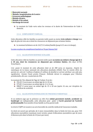 Services et Prestations 2013/14              BTS SP 3S                         auteur : Gilles Ducloux


  Maternité normale
  Maladie, hospitalisation de la mère
  Grossesse pathologique
  Maladie du père
  Maladie d'un enfant
  Surcharge de travail

        Le montant de l’aide varie selon les revenus et la durée de l’intervention de l’aide à
        domicile.


        2.1.4. COMPLEMENT FAMILIAL

Cette allocation cible les familles ou parents isolés ayant au moins trois enfants à charge tous
âgés de plus de trois ans et dont les ressources ne dépassent pas certaines limites.

        Le montant forfaitaire est de 163,71 € enfant/famille (jusqu’à 21 ans si à charge).

La mise en place du complément familial en 76 par Simone Veil


        2.1.5. ALLOCATION RENTREE SCOLAIRE

Cette allocation cible les familles ou parents isolés ayant au moins un enfant à charge âgé de 6
à 18 ans, dont les ressources ne dépassent pas certaines limites. (En deçà 22 946
€/an/foyer).

L’an passé, le montant de cette allocation était en de 300 euros en moyenne, d’après les
statistiques de la Caisse nationale des allocations familiales (CNAF). Pour la rentrée 2012, les
parents de près de 5 millions d’enfants (3 millions de famille) se verront attribuer une aide plus
significative. Comme l’avait promis François Hollande durant la campagne pour l’élection
présidentielle, elle sera revalorisée de 25%.

Le montant de l’Ars dépend de l’âge de l’enfant. Il est de :
      356.20 € euros pour un enfant âgé de 6 à 10 ans
      375.85 € euros pour un enfant âgé de 11 à 14 ans
      388.87 € euros pour un enfant âgé de 15 à 18 ans (après 16 ans, sur réception du
      certificat de scolarité)


        2.1.6. ALLOCATION JOURNALIERE DE PRESENCE PARENTALE

Si un médecin juge que la présence au côté d’un enfant gravement malade, accidenté ou
handicapé est indispensable, cette allocation peut palier à l’arrêt ponctuel de l’activité
professionnelle d’un membre d’une famille ou d’un parent isolé.

Le droit à l’AJPP est soumis à un avis favorable du contrôle médical de l’assurance maladie.

Ce droit est ouvert par périodes de 6 mois renouvelables dans la limite de trois ans, pour 310
allocations journalières maximum (sont versées autant d’allocations journalières que de jours
d’absences pris dans la limite de 22 jours par mois)
.


                                                                                    Page - 20 - sur 92
 