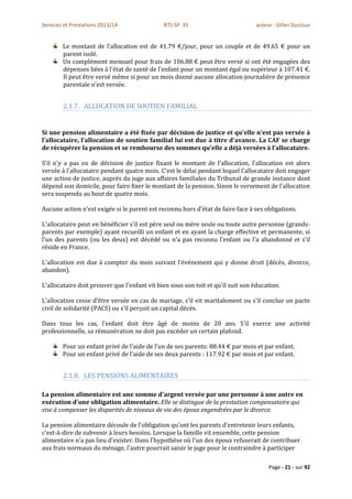 Services et Prestations 2013/14               BTS SP 3S                          auteur : Gilles Ducloux


        Le montant de l’allocation est de 41.79 €/jour, pour un couple et de 49.65 € pour un
        parent isolé.
        Un complément mensuel pour frais de 106.88 € peut être versé si ont été engagées des
        dépenses liées à l'état de santé de l'enfant pour un montant égal ou supérieur à 107.41 €.
        Il peut être versé même si pour un mois donné aucune allocation journalière de présence
        parentale n'est versée.


        2.1.7. ALLOCATION DE SOUTIEN FAMILIAL


Si une pension alimentaire a été fixée par décision de justice et qu'elle n'est pas versée à
l'allocataire, l'allocation de soutien familial lui est due à titre d'avance. La CAF se charge
de récupérer la pension et se rembourse des sommes qu'elle a déjà versées à l'allocataire.

S’il n'y a pas eu de décision de justice fixant le montant de l'allocation, l'allocation est alors
versée à l'allocataire pendant quatre mois. C'est le délai pendant lequel l'allocataire doit engager
une action de justice, auprès du juge aux affaires familiales du Tribunal de grande instance dont
dépend son domicile, pour faire fixer le montant de la pension. Sinon le versement de l'allocation
sera suspendu au bout de quatre mois.

Aucune action n'est exigée si le parent est reconnu hors d'état de faire face à ses obligations.

L'allocataire peut en bénéficier s'il est père seul ou mère seule ou toute autre personne (grands-
parents par exemple) ayant recueilli un enfant et en ayant la charge effective et permanente, si
l'un des parents (ou les deux) est décédé ou n'a pas reconnu l'enfant ou l'a abandonné et s'il
réside en France.

L'allocation est due à compter du mois suivant l'événement qui y donne droit (décès, divorce,
abandon).

L'allocataire doit prouver que l'enfant vit bien sous son toit et qu'il suit son éducation.

L'allocation cesse d'être versée en cas de mariage, s'il vit maritalement ou s'il conclue un pacte
civil de solidarité (PACS) ou s’il perçoit un capital décès.

Dans tous les cas, l'enfant doit être âgé de moins de 20 ans. S'il exerce une activité
professionnelle, sa rémunération ne doit pas excéder un certain plafond.

        Pour un enfant privé de l'aide de l'un de ses parents: 88.44 € par mois et par enfant.
        Pour un enfant privé de l'aide de ses deux parents : 117.92 € par mois et par enfant.


        2.1.8. LES PENSIONS ALIMENTAIRES

La pension alimentaire est une somme d'argent versée par une personne à une autre en
exécution d'une obligation alimentaire. Elle se distingue de la prestation compensatoire qui
vise à compenser les disparités de niveaux de vie des époux engendrées par le divorce.

La pension alimentaire découle de l'obligation qu'ont les parents d'entretenir leurs enfants,
c'est-à-dire de subvenir à leurs besoins. Lorsque la famille vit ensemble, cette pension
alimentaire n'a pas lieu d'exister. Dans l'hypothèse où l'un des époux refuserait de contribuer
aux frais normaux du ménage, l'autre pourrait saisir le juge pour le contraindre à participer

                                                                                      Page - 21 - sur 92
 