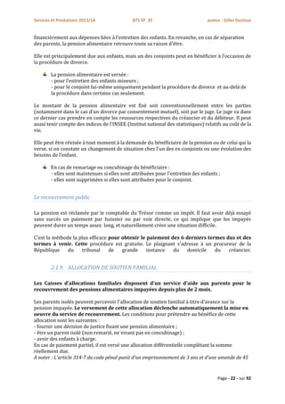 Services et Prestations 2013/14               BTS SP 3S                          auteur : Gilles Ducloux


financièrement aux dépenses liées à l'entretien des enfants. En revanche, en cas de séparation
des parents, la pension alimentaire retrouve toute sa raison d'être.

Elle est principalement due aux enfants, mais un des conjoints peut en bénéficier à l'occasion de
la procédure de divorce.

        La pension alimentaire est versée :
        - pour l'entretien des enfants mineurs ;
        - pour le conjoint lui-même uniquement pendant la procédure de divorce et au-delà de
        la procédure dans certains cas seulement.

Le montant de la pension alimentaire est fixé soit conventionnellement entre les parties
(notamment dans le cas d'un divorce par consentement mutuel), soit par le juge. Le juge va dans
ce dernier cas prendre en compte les ressources respectives du créancier et du débiteur. Il peut
aussi tenir compte des indices de l'INSEE (Institut national des statistiques) relatifs au coût de la
vie.

Elle peut être révisée à tout moment à la demande du bénéficiaire de la pension ou de celui qui la
verse, si on constate un changement de situation chez l'un des ex-conjoints ou une évolution des
besoins de l'enfant.

        En cas de remariage ou concubinage du bénéficiaire :
        - elles sont maintenues si elles sont attribuées pour l'entretien des enfants ;
        - elles sont supprimées si elles sont attribuées pour le conjoint.


Le recouvrement public

La pension est réclamée par le comptable du Trésor comme un impôt. Il faut avoir déjà essayé
sans succès un paiement par huissier ou par voie directe, ce qui implique que les impayés
peuvent durer un temps assez long, et naturellement créer une situation difficile.

C'est la méthode la plus efficace pour obtenir le paiement des 6 derniers termes dus et des
termes à venir. Cette procédure est gratuite. Le plaignant s'adresse à un procureur de la
République     du    tribunal     de   grande     instance  du    domicile   du   créancier.


        2.1.9. ALLOCATION DE SOUTIEN FAMILIAL

Les Caisses d'allocations familiales disposent d'un service d'aide aux parents pour le
recouvrement des pensions alimentaires impayées depuis plus de 2 mois.

Les parents isolés peuvent percevoir l'allocation de soutien familial à titre d'avance sur la
pension impayée. Le versement de cette allocation déclenche automatiquement la mise en
oeuvre du service de recouvrement. Les conditions pour prétendre au bénéfice de cette
allocation sont les suivantes :
- fournir une décision de justice fixant une pension alimentaire ;
- être un parent isolé (non remarié, ne vivant pas en concubinage) ;
- avoir des enfants à charge.
En cas de paiement partiel, il est versé une allocation différentielle complétant la somme
réellement due.
A noter : L'article 314-7 du code pénal punit d'un emprisonnement de 3 ans et d'une amende de 45


                                                                                      Page - 22 - sur 92
 