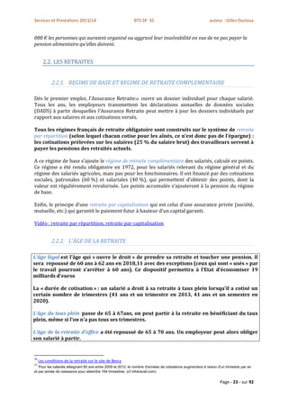 Services et Prestations 2013/14                              BTS SP 3S                                      auteur : Gilles Ducloux


000 € les personnes qui auraient organisé ou aggravé leur insolvabilité en vue de ne pas payer la
pension alimentaire qu'elles doivent.


       2.2. LES RETRAITES


             2.2.1. REGIME DE BASE ET REGIME DE RETRAITE COMPLEMENTAIRE

Dès le premier emploi, l'Assurance Retraite10 ouvre un dossier individuel pour chaque salarié.
Tous les ans, les employeurs transmettent les déclarations annuelles de données sociales
(DADS) à partir desquelles l'Assurance Retraite peut mettre à jour les dossiers individuels par
rapport aux salaires et aux cotisations versés.

Tous les régimes français de retraite obligatoire sont construits sur le système de retraite
par répartition (selon lequel chacun cotise pour les aînés, ce n’est donc pas de l’épargne) :
les cotisations prélevées sur les salaires (25 % du salaire brut) des travailleurs servent à
payer les pensions des retraités actuels.

A ce régime de base s’ajoute le régime de retraite complémentaire des salariés, calculé en points.
Ce régime a été rendu obligatoire en 1972, pour les salariés relevant du régime général et du
régime des salariés agricoles, mais pas pour les fonctionnaires. Il est financé par des cotisations
sociales, patronales (60 %) et salariales (40 %), qui permettent d’obtenir des points, dont la
valeur est régulièrement revalorisée. Les points accumulés s’ajouteront à la pension du régime
de base.

Enfin, le principe d’une retraite par capitalisation qui est celui d’une assurance privée (société,
mutuelle, etc.) qui garantit le paiement futur à hauteur d’un capital garanti.

Vidéo : retraite par répartition, retraite par capitalisation


             2.2.2. L'ÂGE DE LA RETRAITE

L'âge légal est l'âge qui « ouvre le droit » de prendre sa retraite et toucher une pension. Il
sera repoussé de 60 ans à 62 ans en 2018,11 avec des exceptions (ceux qui sont « usés » par
le travail pourront s’arrêter à 60 ans). Ce dispositif permettra à l’Etat d’économiser 19
milliards d’euros

La « durée de cotisation » : un salarié a droit à sa retraite à taux plein lorsqu'il a cotisé un
certain nombre de trimestres (41 ans et un trimestre en 2013, 41 ans et un semestre en
2020).

L'âge du taux plein passe de 65 à 67ans, on peut partir à la retraite en bénéficiant du taux
plein, même si l'on n'a pas tous ses trimestres.

L'âge de la retraite d'office a été repoussé de 65 à 70 ans. Un employeur peut alors obliger
son salarié à partir.


10
     Les conditions de la retraite sur le site de Bercy
11
   Pour les salariés atteignant 60 ans entre 2009 et 2012, le nombre d'années de cotisations augmentera à raison d'un trimestre par an
et par année de naissance pour atteindre 164 trimestres. (cf infotravail.com)

                                                                                                                  Page - 23 - sur 92
 