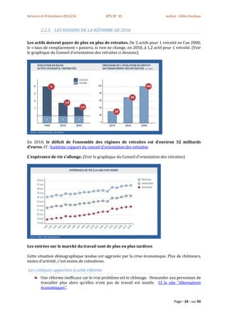 Services et Prestations 2013/14              BTS SP 3S                         auteur : Gilles Ducloux


        2.2.3. LES RAISONS DE LA RÉFORME DE 2010

Les actifs doivent payer de plus en plus de retraites. De 2 actifs pour 1 retraité en l'an 2000,
le « taux de remplacement » passera, si rien ne change, en 2050, à 1,2 actif pour 1 retraité. (Voir
le graphique du Conseil d'orientation des retraites ci dessous).




En 2010, le déficit de l’ensemble des régimes de retraites est d’environ 32 milliards
d’euros. Cf : huitième rapport du conseil d'orientation des retraites

L'espérance de vie s'allonge. (Voir le graphique du Conseil d'orientation des retraites)




Les entrées sur le marché du travail sont de plus en plus tardives

Cette situation démographique tendue est aggravée par la crise économique. Plus de chômeurs,
moins d'activité, c'est moins de cotisations.

Les critiques apportées à cette réforme
        Une réforme inefficace car le vrai problème est le chômage. Demander aux personnes de
        travailler plus alors qu’elles n’ont pas de travail est inutile. Cf le site "Alternatives
        économiques".


                                                                                    Page - 24 - sur 92
 