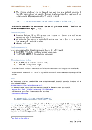 Services et Prestations 2013/14                BTS SP 3S                        auteur : Gilles Ducloux


           Une réforme injuste car elle est d’autant plus rude pour ceux qui ont commencé à
           travailler jeune, qui devront travailler deux ans de plus alors que leur espérance de vie
           est plus courte (21 ans pour un cadre, 14 pour un ouvrier).


            2.2.4. L'ALLOCATION DE SOLIDARITÉ AUX PERSONNES AGÉES (ASPA) 12

Le minimum vieillesse a été simplifié en 2006 en une prestation unique : l'Allocation de
Solidarité aux Personnes Agées (ASPA).

Personnes concernées
           Personne âgée de 65 ans (de 60 ans dans certains cas : inapte au travail, ancien
           combattant, mère de famille ouvrière...),
           de nationalité française ou de nationalité étrangère, sous réserve dans ce cas de fournir
           une preuve de la régularité du séjour,
           résidant en France.

Conditions de ressources
Les ressources annuelles, allocation comprise, doivent être inférieures à :
       8.507,49 € (708.95 € / mois) pour une personne seule,
       13.889,62 € (1 157.46 € / mois) pour un ménage.


Montant du minimum vieillesse
           8.507,49 € par an pour une personne seule,
           13.889,62 € par an pour un couple.

Ces montants sont exonérés totalement des prélèvements sociaux sur les pensions de retraite.

La demande est à adresser à la caisse du régime de retraite de base dont dépend principalement
l'assuré.

Presse
Au lendemain du mardi 7 septembre 2010, le gouvernement annonce quelques avancées sur la
réforme des retraites :
presse du Figaro sur la pénibilité au travail
Un pont de vue pertinent sur la notion sociologique de la durée de vie des français
La durée de la vie et l'épargne retraite par Gérard Filloche
Le bilan d’une journaliste du Monde sur les retraites
Le monde.fr/politiques


       2.3. PERSONNES AGEES ET/OU DEPENDANTES,

Un accroissement annoncé : en 2050, 7 millions de français seraient âgés de 65 ans ou plus, soit
près du double des chiffres de 2000, alors que l’ensemble de la population n’augmenterait que de 9
%. Cette évolution s’explique par l’arrivée aux âges élevés des générations nombreuses nées entre
1945 et 1975, conjugué à un allongement de leur espérance de vie. En 2009, celle-ci a atteint 77,8
ans pour les hommes et 84,5 ans pour les femmes.


12
     vos droits.service-public.fr

                                                                                     Page - 25 - sur 92
 