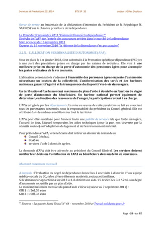 Services et Prestations 2013/14                 BTS SP 3S                          auteur : Gilles Ducloux



Revue de presse au lendemain de la déclaration d’intension du Président de la République N.
SARKOSY sur le chantier prioritaire de la dépendance

Le Point du 17 novembre 2011 "Comment financer la dépendance ?"
Dépêche de l'AFP sur l'entrée des assurances privées dans le marché de la dépendance
Maxi sciences du 16 novembre 2011
Express du 16 novembre 2010 "la réforme de la dépendance n'est pas acquise"

2.2.5. L'ALLOCATION PERSONNALISEE D'AUTONOMIE (APA),

Mise en place le 1er janvier 2002, s'est substituée à la Prestation spécifique dépendance (PSD) et
à une part des prestations prises en charge par les caisses de retraite13. Elle vise à une
meilleure prise en charge de la perte d'autonomie des personnes âgées pour accomplir
les gestes ordinaires de la vie courante.

L’allocation personnalisée s’adresse à l’ensemble des personnes âgées en perte d’autonomie
nécessitant un soutien de la collectivité. L’uniformisation des tarifs et des barèmes
nationaux garantit l’égalité et la transparence du dispositif vis-à-vis des usagers.

Un tarif national fixe le montant maximum du plan d’aide à domicile en fonction du degré
de perte d’autonomie du bénéficiaire. Un barème national permet également de
déterminer, en fonction des ressources de l’usager, la participation restant à sa charge.

L’APA est gérée par les départements. La mise en œuvre de cette prestation se fait en associant
tous les partenaires concernés, sous la responsabilité du président du Conseil général. Elle est
attribuée dans les mêmes conditions sur tout le territoire.

L’APA peut être mobilisée pour financer toute une palette de services tels que l’aide ménagère,
l’accueil de jour, l’accueil temporaire, les aides techniques (pour la part non couverte par la
sécurité sociale) ou l’adaptation du logement et de l’environnement matériel.

Pour prétendre à l’APA, le bénéficiaire doit retirer un dossier de demande au
       Conseil Général,
       CCAS ou
       services d’aide à domicile agrées.

La demande d’APA doit être adressée au président du Conseil Général. Les services doivent
notifier leur décision d’attribution de l’APA au bénéficiaire dans un délai de deux mois.


Montant maximum mensuel

A domicile : l’évaluation du degré de dépendance donne lieu à une visite à domicile d’’une équipe
médico-sociale du CG, selon divers éléments matériels, sociaux et familiaux.
Si le demandeur appartient à un GIR 1 à 4, il obtient une aide. S’il relève des GIR 5 et 6, son degré
d’autonomie ne justifie pas un plan d’aide.
Le montant maximum mensuel du plan d'aide s'élève à (valeur au 7 septembre 2011) :
GIR 1 : 1 261,59 euro
GIR 2 : 1 081,36 euro

13
     Sources : La gazette Santé Social N° 68 – novembre 2010 et Travail-solidarite.gouv.fr


                                                                                        Page - 26 - sur 92
 