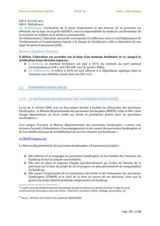 Services et Prestations 2013/14                            BTS SP 3S                            auteur : Gilles Ducloux


GIR 3 : 811,02 euro
GIR 4 : 540,68 euro
En établissement : l’évaluation de la perte d’autonomie et des besoins de la personne est
effectuée, sur la base de la grille AGGIR14, sous la responsabilité du médecin coordonnateur de
la structure ou à défaut, d’un médecin conventionné.
En établissement, l'allocation mensuelle correspond à la différence entre le tarif dépendance de
l'établissement et la participation laissée à la charge du bénéficiaire, celle-ci dépendant de son
degré de perte d'autonomie (GIR).

Montant forfaitaire d’attente
À défaut, l’allocation est accordée sur la base d’un montant forfaitaire et ce, jusqu’à la
notification d’une décision expresse.
       A domicile, ce montant forfaitaire est égal à 50 % du montant du tarif national
        correspondant au GIR 1, soit 584,38€ (au 1er janvier 2006).
       En établissement, il s’élève à 50 % du tarif afférent à la dépendance appliqué, dans la
        structure, aux résidents classés dans les GIR 1 et 2.



2.3.        PERSONNES HANDICAPEES


2.3.5. LA MAISON DEPARTEMENTALE DES PERSONNES HANDICAPEES

La loi du 11 février 2005 crée un lieu unique destiné à faciliter les démarches des personnes
handicapées : la Maison départementale des personnes handicapées (MDPH). Celle-ci offre, dans
chaque département, un accès unifié aux droits et prestations prévus pour les personnes
handicapées.15

Lieu unique d’accueil, la Maison départementale des personnes handicapées « exerce une
mission d’accueil, d’information, d’accompagnement et de conseil des personnes handicapées et
de leur famille ainsi que de sensibilisation de tous les citoyens aux handicaps ».

La MDPH (cliquez ici)

La Maison départementale des personnes handicapées a 8 missions principales :


            Elle informe et accompagne les personnes handicapées et leur famille dès l’annonce du
            handicap et tout au long de son évolution.
            Elle met en place et organise l’équipe pluridisciplinaire qui évalue les besoins de la
            personne sur la base du projet de vie et propose un plan personnalisé de compensation
            du handicap.
            Elle assure l’organisation de la Commission des droits et de l’autonomie des personnes
            handicapées (CDAPH) et le suivi de la mise en œuvre de ses décisions, ainsi que la
            gestion du fonds départemental de compensation du handicap.

14
  La grille nationale AGGIR (Autonomie Gérontologie Groupe Iso-Ressources) permet d’évaluer le degré de perte
d’autonomie des demandeurs selon dix critères : cohérence, orientation toilette, habillage, alimentation, etc.

15
     Source : Ministère de la Santé et des Solidarités (08/02/2009)




                                                                                                      Page - 27 - sur 92
 