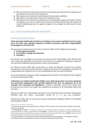 Services et Prestations 2013/14                         BTS SP 3S                                  auteur : Gilles Ducloux


         Elle reçoit toutes les demandes de droits ou prestations qui relèvent de la compétence de
         la Commission des droits et de l’autonomie.
         Elle organise une mission de conciliation par des personnes qualifiées.
         Elle assure le suivi de la mise en œuvre des décisions prises.
         Elle organise des actions de coordination avec les dispositifs sanitaires et médico-sociaux
         et désigne en son sein un référent pour l’insertion professionnelle. Elle met en place un
         numéro téléphonique pour les appels d’urgence et une équipe de veille pour les soins
         infirmiers.


2.2.5. ALLOCATION AUX ADULTES HANDICAPES


Notion de protection juridique
Toute personne handicapée mentale ou psychique est reconnue capable de tous les actes
de la vie civile mais, quoique majeures, certaines personnes sont dans l’impossibilité
d’accomplir les actes de la vie.

C’est pourquoi le droit français, par la loi du 3 Janvier 1968, a créé 3 régimes de protection :
        la sauvegarde de justice,
        la curatelle16 (simple ou renforcée),
        la tutelle17.

On cherche ainsi à protéger ces personnes en raison de leur vulnérabilité. Cette décision doit
tenir compte des aptitudes de la personne, elle est prise par un Juge des Tutelles qui s’appuiera
sur tout un tas d’éléments dont le premier va être un avis médical.

La réforme de mars 2007 place la personne au centre du dispositif et passe d’un système
d’incapacité à celui de protection. Elle tient compte de l’évolution de la population concernée, de
l’augmentation de l’espérance de vie, de la complexification des structures familiales.

En cas de protection juridique, la copie du jugement de curatelle ou de tutelle doit être intégrée
au dossier de demande d’AAH.

L'allocation aux adultes handicapés (AAH) a pour objet de garantir un revenu minimum
aux personnes handicapées pour qu'elles puissent faire face aux dépenses de la vie
courante. Son versement est subsidiaire.18 L'AAH est attribuée à partir d'un certain taux
d'incapacité sous réserve de remplir des conditions de résidence et de nationalité, d'âge et de
ressource.

Elle est accordée par la Commission des Droits et de l’Autonomie des Personnes Handicapées
(CDAPH) pour une durée, renouvelable, variant de 1 à 5 ans sous conditions.

Financée par l’Etat, elle est versée par la Caisse d’allocations familiales (CAF) ou la Mutualité
Sociale Agricole (MSA).

16
   Plus de 60 % des mesures prononcées sont des curatelles. 50 % des mesures sont assurées par des familles, 50 % par des
organismes de tutelles
17
    La Sauvegarde de justice : la personne a besoin d’une protection juridique temporaire ou d’être remplacée pour
l’accomplissement de certains actes déterminés. La Curatelle : la personne qui, sans être hors d’état d’agir elle-même a
besoin d’être assistée ou contrôlée d’une manière continue dans les actes importants de la vie. La Tutelle : la personne doit
être représentée d’une manière continue dans tous les actes de la vie civile.
18
   le droit à l'allocation n'est ouvert que lorsque la personne handicapée ne peut prétendre à un avantage de vieillesse,
d'invalidité ou d'une rente d'accident du travail d'un montant au moins égal à celui de l'AAH.

                                                                                                         Page - 28 - sur 92
 