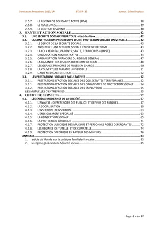 Services et Prestations 2013/14                                     BTS SP 3S                                          auteur : Gilles Ducloux


        2.5.7.        LE REVENU DE SOLIDARITE ACTIVE (RSA) ...................................................................... 38
        2.5.8.        LE RSA JEUNES ............................................................................................................... 39
        2.5.9.        LE CONTRAT D’AVENIR .................................................................................................. 40
3.      SANTE ET ACTION SOCIALE ................................................................................... 42
     3.1. UNE SECURITE SOCIALE POUR TOUS - état des lieux...................................................... 42
     3.2. LA CONSTRUCTION PROGRESSIVE D'UNE PROTECTION SOCIALE UNIVERSELLE............... 42
       3.2.1.  LE DEFICIT DE LA SECURITE SOCIALE ............................................................................. 43
       3.2.2.  2009-2012 : UNE SECURITE SOCIALE EN PLEINE REFORME .......................................... 43
       3.2.3.  LA LOI « HOPITAL, PATIENTS, SANTE, TERRITOIRES » (HPST)........................................ 43
       3.2.4.  ORGANISATION ADMINISTRATIVE ................................................................................ 44
       3.2.5.  ORGANISATION FINANCIERE DU REGIME GENERAL ..................................................... 47
       3.2.6.  LA GARANTIE DES RISQUES DU REGIME GENERAL ....................................................... 48
       3.2.7.  LES GRANDS PRINCIPES DE PRISES EN CHARGE ............................................................ 50
       3.2.8.  LA COUVERTURE MALADIE UNIVERSELLE ..................................................................... 51
       3.2.9.  L’AIDE MEDICALE DE L’ETAT. ......................................................................................... 52
     3.3. LES PRESTATIONS SOCIALES FACULTATIVES .................................................................. 52
       3.3.1.  PRESTATIONS D’ACTION SOCIALES DES COLLECTIVITES TERRITORIALES ...................... 52
       3.1.1.  PRESTATIONS D’ACTION SOCIALES DES ORGANISMES DE PROTECTION SOCIALE........ 54
       3.1.2.  PRESTATIONS D’ACTION SOCIALES DES EMPLOYEURS ................................................. 55
       LES MUTUELLES D’ENTREPRISES ................................................................................................... 55
4.      OFFRE DE SERVICES ................................................................................................. 57
     4.1. LES ENJEUX MODERNES DE LA SOCIÉTÉ ........................................................................ 57
       4.1.1.    L’ANALYSE : DIFFÉRENCIER DES PUBLICS ET DÉFINIR DES RISQUES ............................. 57
       4.1.2.    LA SOCIALISATION ......................................................................................................... 59
       4.1.3.    L’INSERTION, REINSERTION ........................................................................................... 63
       4.1.4.    L’ENSEIGNEMENT SPÉCIALISÉ ....................................................................................... 63
       4.1.5.    LA RÉINSERTION SOCIALE .............................................................................................. 65
       4.1.6.    LA PROTECTION JURIDIQUE .......................................................................................... 71
       4.1.7.    PROTECTION JURIDIQUE DES MAJEURS ET PERSONNES AGEES DEPENDANTES .......... 72
       4.1.8.    LES REGIMES DE TUTELLE ET DE CURATELLE ................................................................ 74
       4.1.9.    PROTECTION SPECIFIQUE EN FAVEUR DES MINEURS, .................................................. 76
     ANNEXES ................................................................................................................................ 83
       1. article du Monde sur la politique familiale française ............................................................ 83
       2. le régime général de la Sécurité sociale ................................................................................ 85




                                                                                                                                Page - 2 - sur 92
 