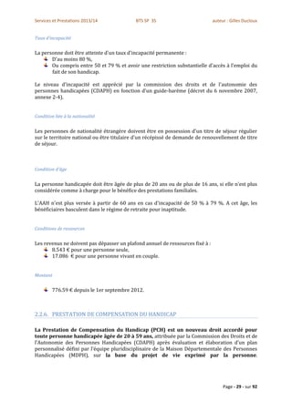 Services et Prestations 2013/14             BTS SP 3S                          auteur : Gilles Ducloux


Taux d'incapacité


La personne doit être atteinte d'un taux d'incapacité permanente :
       D'au moins 80 %,
       Ou compris entre 50 et 79 % et avoir une restriction substantielle d'accès à l'emploi du
       fait de son handicap.

Le niveau d'incapacité est apprécié par la commission des droits et de l'autonomie des
personnes handicapées (CDAPH) en fonction d'un guide-barème (décret du 6 novembre 2007,
annexe 2-4).


Condition liée à la nationalité


Les personnes de nationalité étrangère doivent être en possession d'un titre de séjour régulier
sur le territoire national ou être titulaire d'un récépissé de demande de renouvellement de titre
de séjour.



Condition d'âge


La personne handicapée doit être âgée de plus de 20 ans ou de plus de 16 ans, si elle n'est plus
considérée comme à charge pour le bénéfice des prestations familiales.

L'AAH n'est plus versée à partir de 60 ans en cas d'incapacité de 50 % à 79 %. A cet âge, les
bénéficiaires basculent dans le régime de retraite pour inaptitude.


Conditions de ressources


Les revenus ne doivent pas dépasser un plafond annuel de ressources fixé à :
       8.543 € pour une personne seule,
       17.086 € pour une personne vivant en couple.


Montant


        776.59 € depuis le 1er septembre 2012.



2.2.6. PRESTATION DE COMPENSATION DU HANDICAP

La Prestation de Compensation du Handicap (PCH) est un nouveau droit accordé pour
toute personne handicapée âgée de 20 à 59 ans, attribuée par la Commission des Droits et de
l’Autonomie des Personnes Handicapées (CDAPH) après évaluation et élaboration d’un plan
personnalisé défini par l’équipe pluridisciplinaire de la Maison Départementale des Personnes
Handicapées (MDPH), sur la base du projet de vie exprimé par la personne.




                                                                                    Page - 29 - sur 92
 