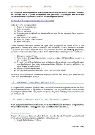 Services et Prestations 2013/14              BTS SP 3S                          auteur : Gilles Ducloux


La Prestation de Compensation du Handicap est une aide financière destinée à financer
les besoins liés à la perte d’autonomie des personnes handicapées. Les montants
attribués devront toujours être justifiés par des dépenses réelles.

La Prestation de Compensation du Handicap (cliquez ici)

Aides couvertes par la prestation :
       Aides à la vie quotidienne
       Aides techniques
       Aides au logement
       Aménagement du véhicule ou d’éventuels surcoûts dus au transport d’une personne
       handicapée
       Aide au permis de conduire
       Aides aux charges exceptionnelles
       Aides animalières

Toute personne handicapée résidant de façon stable et régulière en France a droit à une
prestation de compensation. La loi du 11 février 2005 a supprimé la notion de « seuil d’invalidité
» et ouvert le nouveau dispositif d’aide aux personnes souffrant de handicap psychique.
Il y a cependant des conditions à l’ouverture du droit à la prestation de compensation individuelle :

        Etre âgé de plus de 20 ans,
        Avoir un taux d’incapacité permanente supérieur ou égal à 80 % (condition conservée à
        titre provisoire).
        Présenter une difficulté absolue pour la réalisation d’une activité ou une difficulté grave
        pour la réalisation d’au moins deux activités (les difficultés devant être définitives ou
        d’une durée d’au moins un an).
        Résider régulièrement en France,
        Il n'y a pas de condition de ressource pour l'attribution de la PCH

La mise en place du dispositif concerne au 1er janvier 2006 les seuls adultes, puis les enfants dès
2008 et les personnes âgées en 2010.


2.3.    PERSONNES CONCERNEES PAR LA MALADIE,

L'APA (Allocation Personnes Agées) et l’AAH (Allocation Adultes Handicapé) ne sont pas des aides
exclusivement réservées à la dépendance et au handicap. Elles ont pour mission d’aider et de vivre
mieux également la maladie. Elles peuvent bénéficier à des personnes hébergées à domicile ou dans
un établissement.


2.3.5. ALLOCATION D'EDUCATION DE L'ENFANT HANDICAPE (AEEH)

C'est une prestation familiale financée par la sécurité sociale, destinée à compenser les
frais d'éducation et de soins apportés à un enfant handicapé ou malade.


Composition de la prestation
L'AEEH est composée d'une allocation de base, à laquelle il peut être ajouté un complément
d'allocations, dont le montant est gradué en 6 catégories, selon :
        Le coût du handicap de l'enfant,


                                                                                     Page - 30 - sur 92
 