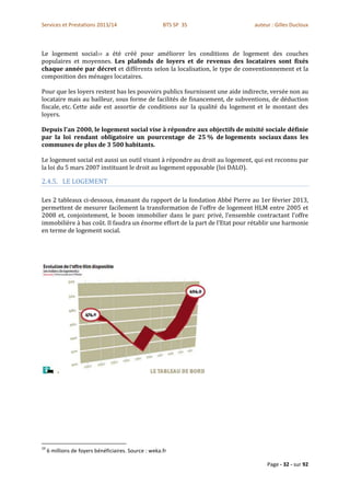 Services et Prestations 2013/14                        BTS SP 3S              auteur : Gilles Ducloux



Le logement social19 a été créé pour améliorer les conditions de logement des couches
populaires et moyennes. Les plafonds de loyers et de revenus des locataires sont fixés
chaque année par décret et diffèrents selon la localisation, le type de conventionnement et la
composition des ménages locataires.

Pour que les loyers restent bas les pouvoirs publics fournissent une aide indirecte, versée non au
locataire mais au bailleur, sous forme de facilités de financement, de subventions, de déduction
fiscale, etc. Cette aide est assortie de conditions sur la qualité du logement et le montant des
loyers.

Depuis l'an 2000, le logement social vise à répondre aux objectifs de mixité sociale définie
par la loi rendant obligatoire un pourcentage de 25 % de logements sociaux dans les
communes de plus de 3 500 habitants.

Le logement social est aussi un outil visant à répondre au droit au logement, qui est reconnu par
la loi du 5 mars 2007 instituant le droit au logement opposable (loi DALO).

2.4.5. LE LOGEMENT

Les 2 tableaux ci-dessous, émanant du rapport de la fondation Abbé Pierre au 1er février 2013,
permettent de mesurer facilement la transformation de l’offre de logement HLM entre 2005 et
2008 et, conjointement, le boom immobilier dans le parc privé, l’ensemble contractant l’offre
immobilière à bas coût. Il faudra un énorme effort de la part de l’Etat pour rétablir une harmonie
en terme de logement social.




19
     6 millions de foyers bénéficiaires. Source : weka.fr

                                                                                   Page - 32 - sur 92
 