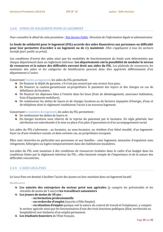Services et Prestations 2013/14               BTS SP 3S                           auteur : Gilles Ducloux




2.4.8. FONDS DE SOLIDARITE POUR LE LOGEMENT

Pour connaître le détail de cette prestation : Site Service Public Direction de l'information légale et administrative

Le fonds de solidarité pour le logement (FSL) accorde des aides financières aux personnes en difficulté
pour leur permettre d'accéder à un logement ou de s'y maintenir. Elles s'appliquent à tous les secteurs
locatifs (parc public ou privé).

Les conditions d'octroi des aides ainsi que les modalités de fonctionnement du fonds sont déterminées par
chaque département dans un règlement intérieur. Les départements ont la possibilité de moduler le niveau
de ressources et la nature des difficultés ouvrant droit aux aides du FSL. Les plafonds de ressources, les
montants des aides et les catégories de bénéficiaires peuvent donc être appréciés différemment d'un
département à l'autre.

Concernant l’accès au logement, les aides du FSL permettent
      De financer le dépôt de garantie, s'il n'est pas avancé par une avance loca-pass,
      De financer la caution garantissant au propriétaire le paiement des loyers et des charges en cas de
      défaillance du locataire,
      De financer les dépenses liées à l'entrée dans les lieux (frais de déménagement, assurance habitation,
      frais d'équipements mobiliers),
      De rembourser les dettes de loyers et de charges locatives ou de factures impayées d'énergie, d'eau et
      de téléphone dont le règlement conditionne l'accès à un nouveau logement.

Concernant le maintien du logement, les aides du FSL permettent :
      De rembourser les dettes de loyers et
      De charges locatives sous réserve de la reprise du paiement par le locataire. En règle générale, leur
      attribution est subordonnée à la mise en place d'un plan d'apurement et d'un accompagnement social.

Les aides du FSL s'adressent : au locataire, au sous-locataire, au résident d'un hôtel meublé, d'un logement-
foyer ou d'une résidence sociale, et dans certains cas, au propriétaire occupant.

Elles sont réservées en particulier aux personnes et aux familles : sans logement, menacées d'expulsion sans
relogement, hébergées ou logées temporairement dans des habitations insalubres.

Les aides du FSL sont soumises à des conditions de ressources évaluées dans le cadre d'un budget dans les
conditions fixées par le règlement intérieur du FSL ; elles tiennent compte de l'importance et de la nature des
difficultés rencontrées.


2.4.9. L'AIDE LOCA-PASS

Le Loca-Pass est destiné à faciliter l’accès des jeunes ou leur maintien dans un logement locatif.
Bénéficiaires
        Les salariés des entreprises du secteur privé non agricoles (y compris les préretraités et les
        retraités de moins de 5 ans) et les travailleurs saisonniers
        Les jeunes de moins de 30 ans :
                  - en formation professionnelle
                  - en recherche d’emploi (inscrits à Pôle Emploi)
                  - en situation d’emploi quelque soit la nature du contrat de travail et l’employeur, y compris
        le secteur agricole ainsi que les fonctionnaires d’une des trois fonctions publiques (Etat, territoriale ou
        hospitalière) non titulaires d’un emploi permanent.
        Les étudiants boursiers de l’Etat français.
                                                                                                            Page 35 sur 92
 