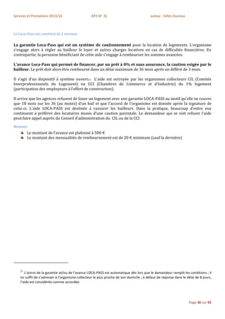 Services et Prestations 2013/14                    BTS SP 3S                               auteur : Gilles Ducloux



Le Loca-Pass est constitué de 2 services

La garantie Loca-Pass qui est un système de cautionnement pour la location de logements. L'organisme
s'engage alors à régler au bailleur le loyer et autres charges locatives en cas de difficultés financières. En
contrepartie, la personne bénéficiant de cette aide s'engage à rembourser les sommes avancées.

L'avance Loca-Pass qui permet de financer, par un prêt à 0% et sans assurance, la caution exigée par le
bailleur. Le prêt doit alors être remboursé dans un délai maximum de 36 mois après un différé de 3 mois.

Il s’agit d’un dispositif à système ouvert21. L’aide est octroyée par les organismes collecteurs CIL (Comités
Interprofessionnels du Logement) ou CCI (Chambres de Commerce et d'Industrie) du 1% logement
(participation des employeurs à l’effort de construction).

Il arrive que les agences refusent de louer un logement avec une garantie LOCA-PASS au motif qu'elle ne couvre
que 18 mois sur les 36 (au moins) d'un bail et que l'accord de l'organisme est donnée après la signature de
celui-ci. L'aide LOCA-PASS est destinée à rassurer les bailleurs. Dans la pratique, beaucoup d'entre eux
continuent à préférer des locataires munis d'une caution parentale. Le demandeur qui se voit refuser l'aide
peut faire appel auprès du Conseil d'administration du CIL ou de la CCI
Montant
         Le montant de l’avance est plafonné à 500 €
         Le montant des mensualités de remboursement est de 20 € minimum (sauf la dernière)




    21
       L’octroi de la garantie et/ou de l’avance LOCA-PASS est automatique dès lors que le demandeur remplit les conditions ; il
    lui suffit de s’adresser à l’organisme collecteur le plus proche de son domicile ; à défaut de réponse dans le délai de 8 jours,
    l’aide est considérée comme accordée.




                                                                                                                     Page 36 sur 92
 