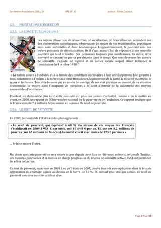 Services et Prestations 2013/14               BTS SP 3S                          auteur : Gilles Ducloux



2.5.    PRESTATIONS D’INSERTION

2.5.5. LA CONSTITUTION DE 1945

                        Les notions d'insertion, de réinsertion, de socialisation, de désocialisation, se fondent sur
                        des observations sociologiques, observation de modes de vie relationnelles, psychiques
                        mais aussi matérielles et donc économiques. L'appauvrissement, la pauvreté sont des
                        leviers puissants de désocialisation. Or il s'agit aujourd'hui de répondre à une nouvelle
                        pauvreté qui tend à toucher des personnes toujours plus nombreuses. En outre, cette
                        pauvreté se caractérise par sa persistance dans le temps. Que sont devenues les valeurs
                        de solidarité, d'égalité, de dignité et de justice sociale auquel faisait référence la
                        constitution du 4 octobre 1958 ?


 « La nation assure à l'individu et à la famille des conditions nécessaires à leur développement. Elle garantit à
tous, notamment à l'enfant, à la mère et aux vieux travailleurs, la protection de la santé, la sécurité matérielle, le
repos et les loisirs. Tout être humain qui, en raison de son âge, de son état physique ou mental, de sa situation
économique, se trouve dans l'incapacité de travailler, a le droit d'obtenir de la collectivité des moyens
convenables d'existence».

Pourtant, un demi-siècle plus tard, cette pauvreté est plus que jamais d'actualité, comme a pu le mettre en
avant, en 2008, un rapport de l'Observatoire national de la pauvreté et de l'exclusion. Ce rapport souligne que
la France compte 7,1 millions de personnes en dessous du seuil de pauvreté.

2.5.6. LE SEUIL DE PAUVRETE

En 2009, Le constat de l’INSEE est des plus aggravants…

« Le seuil de pauvreté, qui équivaut à 60 % du niveau de vie moyen des Français,
s'établissait en 2009 à 954 € par mois, soit 10 648 € par an. Et, sur ces 8,2 millions de
pauvres (sur 65 millions de français), la moitié vivait avec moins de 773 € par mois »


… Précise encore l'Insee.


Nul doute que cette pauvreté se sera encore accrue depuis cette date de référence, même si, reconnaît l'Institut,
des mesures ponctuelles et la montée en charge progressive du revenu de solidarité active (RSA) ont pu limiter
les effets de la crise.

Ce taux de pauvreté, supérieur en 2009 à ce qu'il était en 2007, trouve bien sûr son explication dans la brutale
aggravation du chômage passée au-dessus de la barre de 10 %. Et, constat plus vrai que jamais, ce seuil de
pauvreté concerne aussi un actif sur dix».




                                                                                                           Page 37 sur 92
 