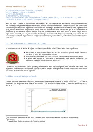 Services et Prestations 2013/14                           BTS SP 3S                                 auteur : Gilles Ducloux

LE PROCESSUS D’EXCLUSION PASSE PAR 3 VECTEURS :
LA PERTE D’EMPLOI PUIS DE RESSOURCES,
LA PERTE DE LOGEMENT,
LE HANDICAP ET LA DEPENDANCE.
UN SEUL DES TROIS SUFFIT POUR ENTRAINER UNE DESOCIALISATION EXCLUANTE, MAIS SOUVENT LES TROIS
ARRIVENT A SE CUMULER SUR UNE SEULE EXISTENCE D’EXCLU.

Dans son livre « Secrets de fabrication », Martin HIRSCH22 déclare pourtant. «On vit dans une société formidable.
Une société qui a suffisamment de richesses pour pouvoir éradiquer la pauvreté. Une société qui a tant investi dans
l'éducation qu'elle pourrait supprimer l'illettrisme. Une société qui a construit un système de santé si perfectionné
qu'il pourrait réduire les inégalités de santé, liées aux origines sociales. Une société qui a un tel réservoir de
générosité qu'elle pourrait renouer avec les principes de la solidarité. Mais nous vivons en même temps dans un
pays qui ne parvient pas à loger toutes les familles qui le composent. Un pays qui ne sait plus, depuis dix ans,
réduire sa pauvreté. Un pays qui doute, un pays qui se crispe, un pays qui donne parfois l'impression de tourner sur
lui-même».


2.5.7. LE REVENU DE SOLIDARITE ACTIVE (RSA)

Le revenu de solidarité active (RSA) est entré en vigueur le 1er juin 2009 en France métropolitaine.

                                      Le Revenu de Solidarité Active est versé à des personnes qu’elles soient ou non en
                                      activité et dont les revenus sont limités.
                                      Son montant dépend à la fois de la situation familiale et des revenus du travail.
                                      Il peut être soumis à l’obligation d’entreprendre des actions favorisant une
                                      meilleure insertion professionnelle et sociale.


L’état et les départements (Conseil général) sont associés pour mettre en place cette nouvelle prestation, dont
le premier versement est intervenu le 6 juillet 2009. Le RSA est versé par les Caisses d’allocations familiales ou
les Caisses de mutualité sociale agricole.


Le RSA en termes de politique nationale

Comme l’indique le tableau ci-dessous, le nombre de dossiers RSA est passé de moins de 500 000 à 1 100 00 en
six mois23. Au 31 juillet 2010, le RSA est versé à 1,79 million de foyers dont 1,15 million touchant le RSA
"socle".24




22
     haut commissariat aux solidarités actives contre la pauvreté sous le gouvernement Sarkozy de 2007 à 2010. Initiateur du RSA
23
     Source INSEE
     24
          Marc-Philippe Daubresse, ministre des Solidarités actives.

                                                                                                                               Page 38 sur 92
 