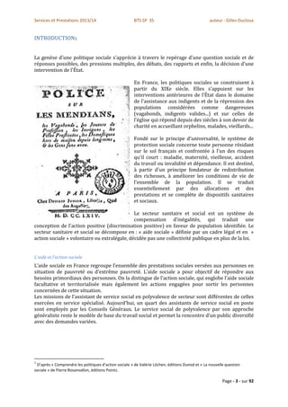 Services et Prestations 2013/14                        BTS SP 3S                                 auteur : Gilles Ducloux


INTRODUCTION1


La genèse d'une politique sociale s'apprécie à travers le repérage d'une question sociale et de
réponses possibles, des pressions multiples, des débats, des rapports et enfin, la décision d'une
intervention de l'État.

                                                       En France, les politiques sociales se construisent à
                                                       partir du XIXe siècle. Elles s'appuient sur les
                                                       interventions antérieures de l'État dans le domaine
                                                       de l'assistance aux indigents et de la répression des
                                                       populations considérées comme dangereuses
                                                       (vagabonds, indigents valides...) et sur celles de
                                                       l'église qui répond depuis des siècles à son devoir de
                                                       charité en accueillant orphelins, malades, vieillards...

                                                       Fondé sur le principe d'universalité, le système de
                                                       protection sociale concerne toute personne résidant
                                                       sur le sol français et confrontée à l'un des risques
                                                       qu'il court : maladie, maternité, vieillesse, accident
                                                       du travail ou invalidité et dépendance. Il est destiné,
                                                       à partir d'un principe fondateur de redistribution
                                                       des richesses, à améliorer les conditions de vie de
                                                       l'ensemble de la population. Il se traduit
                                                       essentiellement par des allocations et des
                                                       prestations et se complète de dispositifs sanitaires
                                                       et sociaux.

                                              Le secteur sanitaire et social est un système de
                                              compensation d'inégalités, qui traduit une
conception de l'action positive (discrimination positive) en faveur de population identifiée. Le
secteur sanitaire et social se décompose en : « aide sociale » définie par un cadre légal et en «
action sociale » volontaire ou extralégale, décidée pas une collectivité publique en plus de la loi.


L’aide et l’action sociale
L’aide sociale en France regroupe l'ensemble des prestations sociales versées aux personnes en
situation de pauvreté ou d'extrême pauvreté. L’aide sociale a pour objectif de répondre aux
besoins primordiaux des personnes. On la distingue de l'action sociale, qui englobe l'aide sociale
facultative et territorialisée mais également les actions engagées pour sortir les personnes
concernées de cette situation.
Les missions de l'assistant de service social en polyvalence de secteur sont différentes de celles
exercées en service spécialisé. Aujourd'hui, un quart des assistants de service social en poste
sont employés par les Conseils Généraux. Le service social de polyvalence par son approche
généraliste reste le modèle de base du travail social et permet la rencontre d'un public diversifié
avec des demandes variées.




1
 D’après « Comprendre les politiques d’action sociale » de Valérie Löchen, éditions Dunod et « La nouvelle question
sociale » de Pierre Rosanvallon, éditions Points.

                                                                                                         Page - 3 - sur 92
 