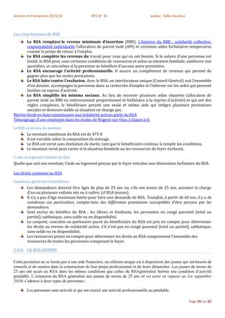 Services et Prestations 2013/14                 BTS SP 3S                           auteur : Gilles Ducloux



Les cinq missions du RSA
       Le RSA remplace le revenu minimum d’insertion (RMI), L'histoire du RMI : solidarité collective,
       responsabilité individuelle l’allocation de parent isolé (API) et certaines aides forfaitaires temporaires
       comme la prime de retour à l’emploi.
       Le RSA complète les revenus du travail pour ceux qui en ont besoin. Si le salaire d’une personne est
       limité, le RSA peut, sous certaines conditions de ressources et selon sa situation familiale, améliorer son
       quotidien, et cela même si la personne ne bénéficie d’aucune autre prestation.
       Le RSA encourage l’activité professionnelle. Il assure un complément de revenus qui permet de
       gagner plus que les seules prestations.
       Le RSA lutte contre l’exclusion. Avec le RSA, un interlocuteur unique (Conseil Général) suit l’ensemble
       d’un dossier, accompagne la personne dans sa recherche d’emploi et l’informe sur les aides qui peuvent
       faciliter sa reprise d’activité.
       Le RSA simplifie les minima sociaux. Au lieu de recevoir plusieurs aides séparées (allocation de
       parent isolé ou RMI ou intéressement proportionnel et forfaitaire à la reprise d’activité) et qui ont des
       règles complexes, le bénéfiviare perçoit une seule et même aide qui intègre plusieurs prestations
       sociales et demeure stable sa situation ne change pas.
Martin Hirsh ex-haut commissaire aux Solidarité actives parle du RSA
Témoignage d'une employée dans les écoles de Nogent-sur-Oise. (cliquez ici)
Le RSA en termes de montant
        Le montant maximum du RSA est de 475 €
        Il est variable selon la composition du ménage.
        Le RSA est versé sans limitation de durée, tant que le bénéficiaire continue à remplir les conditions.
        Le montant versé peut varier si la situation familiale ou les ressources du foyer évoluent.
L'aide au logement déduite du RSA
Quelle que soit son montant, l'aide au logement perçue par le foyer entraîne une diminution forfaitaire du RSA.

Les droits connexes au RSA
Conditions générales d'attribution
        Les demandeurs doivent être âgés de plus de 25 ans ou, s'ils ont moins de 25 ans, assumer la charge
        d'un ou plusieurs enfants nés ou à naître. (cf RSA-Jeunes).
        Il n'y a pas d'âge maximum limite pour faire une demande de RSA. Toutefois, à partir de 60 ans, il y a de
        nombreux cas particuliers, compte-tenu des différentes prestations susceptibles d'être perçues par les
        demandeurs.
        Sont exclus du bénéfice du RSA : les élèves et étudiants, les personnes en congé parental (total ou
        partiel), sabbatique, sans solde ou en disponibilité,
        Le conjoint, concubin ou partenaire pacsé du bénéficiaire du RSA est pris en compte pour déterminer
        les droits au revenu de solidarité active, s'il n'est pas en congé parental (total ou partiel), sabbatique,
        sans solde ou en disponibilité.
        Les ressources prises en compte pour déterminer les droits au RSA comprennent l'ensemble des
        ressources de toutes les personnes composant le foyer.

2.5.8. LE RSA JEUNES

Cette prestation ne se limite pas à une aide financière, un référent unique est à disposition des jeunes qui ont besoin de
conseils et de soutien dans la construction de leur projet professionnel et de leurs démarches. Les jeunes de moins de
25 ans ont accès au RSA dans les mêmes conditions que celles du RSAgénéralisé hormis une condition d’activité
préalable. L’extension du RSA généralisé aux jeunes de moins de 25 ans (il est entré en vigueur au 1er septembre
2010) s’adresse à deux types de personnes :

        Les personnes sans activité et qui ont exercé une activité professionnelle au préalable.

                                                                                                              Page 39 sur 92
 