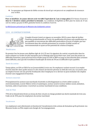 Services et Prestations 2013/14                 BTS SP 3S                          auteur : Gilles Ducloux

        Les personnes qui disposent de faibles revenus du travail qui vont percevoir un complément de ressources
        avec le RSA.

Conditions
Pour en bénéficier, les jeunes doivent avoir travaillé l’équivalent de 2 ans à temps plein (3214 heures d’activité )
dans les 3 dernières années précédant la demande. Les conditions d’éligibilité au RSA pour les moins de 25 ans
sont les mêmes que pour le RSA généralisé hormis la condition d’activité.

Le RSA Jeunes présenté par le Ministre des Solidarités actives


2.5.9. LE CONTRAT D’AVENIR

                              L'emploi d'avenir (entré en vigueur en novembre 2012) a pour objet de faciliter
                              l'insertion professionnelle et l'accès à la qualification de jeunes sans qualification ou
                              peu qualifiés et rencontrant des difficultés particulières d'accès à l'emploi, par leur
                              recrutement dans des activités présentant un caractère d'utilité sociale ou
                              environnementale et ayant un fort potentiel de création d'emplois.

Bénéficiaires

En premier lieu les jeunes sans diplôme âgés de 16 à 25 ans à la signature du contrat, en particulier dans les
zones urbaines ou rurales les plus marquées par le chômage ainsi qu'en Outre-mer; mais aussi des jeunes en
difficulté d'insertion, ayant poursuivi leurs études jusqu'au CAP ou BEP ou jusqu'au baccalauréat dans certaines
zones difficiles; ainsi que des travailleurs handicapés de moins de 30 ans en difficulté et peu qualifiés.

Durée du contrat

Temps pleins, en CDI ou CDD d'un an (renouvelable) à trois ans. Un employeur voulant recourir à un emploi
d'avenir doit dire dans quelle mesure il a des chances de devenir pérenne au-delà des trois ans. Les jeunes avec
un emploi d'avenir ont une priorité d'embauche chez l'employeur et ce dernier ne peut enchaîner des emplois
d'avenir sans engagement d'insertion.

Secteurs concernés

Principalement les secteurs non marchands d'activités en développement ou à forte utilité sociale ou
environnementale, à savoir filières vertes et numériques, secteur social et secteur médico-social, animation,
tourisme, aides à la personne. L'ouverture au secteur marchand est sous conditions.

Aide de l'Etat

75% de la rémunération brute au niveau du Smic est pris en charge pendant une durée maximale de trois ans;
l'aide est de 35% pour les employeurs du secteur marchand.


Encadrement

Les employeurs sont sélectionnés en fonction de l'encadrement et des actions de formation qu'ils prévoient. Les
Missions locales ou Pôle emploi sont chargés de l'accompagnement.




                                                                                                             Page 40 sur 92
 