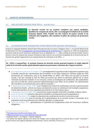 Services et Prestations 2013/14                   BTS SP 3S                              auteur : Gilles Ducloux




3.     SANTE ET ACTION SOCIALE


3.1.    UNE SECURITE SOCIALE POUR TOUS25 - état des lieux

                                   La Sécurité sociale est un système complexe aux enjeux multiples.
                                   Qualifiée de conquête du siècle, elle a accompagné l'évolution de la société
                                   française depuis 1945. Fondée sur des valeurs de justice sociale et de
                                   réduction des inégalités, elle constitue le pilier du système de protection
                                   sociale.



3.2.    LA CONSTRUCTION PROGRESSIVE D'UNE PROTECTION SOCIALE UNIVERSELLE.
Comme le rappelait Stéphane Hessel dans l’introduction de son essai « Indignez-vous ! », le Conseil National de
la Résistance (cf lien Le programme du Conseil National de la Résistance) a organisé en 1944 un programme
qui fut le socle de notre assurance santé pour tous, en adoptant un : « … plan complet de sécurité sociale, visant à
assurer à tous les citoyens des moyens d'existence, dans tous les cas où ils sont incapables de se les procurer par le
travail, avec gestion appartenant aux représentants des intéressés et de l'État… ».


 De 194526 à aujourd’hui, le système français de sécurité sociale poursuit toujours ce triple objectif :
 unité de la sécurité sociale, généralisation quant aux personnes, extension des risques couverts.


        Les ordonnances des 4 et 15 octobre 1945 promulguaient la sécurité sociale et plaçaient sa gestion sous
        la double autorité des représentants des travailleurs et de l'État. Depuis les réformes Juppé de 1995
        prononcées par ordonnance, puis la loi Douste-Blazy en 2004, c'est l'État seul qui gère la sécurité
        sociale. C'est par exemple le chef de l'État qui nomme par décret le directeur général de la caisse
        nationale d'assurance maladie. Ce ne sont plus, comme au lendemain de la libération, des syndicalistes
        qui sont à la tête des caisses primaires départementales mais l'État, via les préfets. Les représentants
        des travailleurs n’y tiennent plus qu'un rôle de conseiller.27
        L'ordonnance du 4 octobre 1945 - sous l’impulsion du Conseil de la Résistance, durant le gouvernement
        du Général de Gaulle - prévoit un réseau coordonné de caisses se substituant à de multiples organismes,
        l'unité administrative ne sera cependant pas réalisée et ne l'est toujours pas.28
        L'ordonnance du 15 octobre 1945 concerne les risques maladie, maternité, invalidité, vieillesse, décès.
        La loi du 22 août 1946 étend les allocations familiales à pratiquement toute la population et
        La loi du 30 octobre 1946 intègre la réparation des accidents du travail à la sécurité sociale.
        La loi du 22 mai 1946 pose le principe de la généralisation de la sécurité sociale à l'ensemble de la
        population mais les professions non salariées agricoles s'y opposeront.
        La loi du 4 juillet 1975 : généralisation à l'ensemble de la population active de l'assurance vieillesse
        obligatoire.



25
   Historique-de-la-sécurité-sociale Source INA
26
   références (cliquez ici) sur le site officiel de la Sécurité sociale
27
   Stéphane Hessel. « Les Indignés ». Editions Indigènes
28
   Les salariés des régimes spéciaux vont refuser de s'intégrer dans le régime général et conserver dans un cadre " transitoire "
qui dure encore, leurs régimes spécifiques (fonctionnaires, marins, cheminots, mineurs etc..).



                                                                                                                   Page 42 sur 92
 