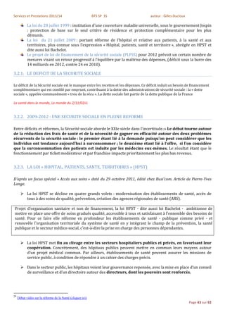 Services et Prestations 2013/14                             BTS SP 3S                   auteur : Gilles Ducloux

            La loi du 28 juillet 1999 : institution d'une couverture maladie universelle, sous le gouvernement Jospin
            : protection de base sur le seul critère de résidence et protection complémentaire pour les plus
            démunis.
            La loi du 21 juillet 2009 : portant réforme de l'hôpital et relative aux patients, à la santé et aux
            territoires, plus connue sous l'expression « Hôpital, patients, santé et territoire », abrégée en HPST et
            dite aussi loi Bachelot.
            Le projet de loi de financement de la sécurité sociale (PLFSS) pour 2012 prévoit un certain nombre de
            mesures visant un retour progressif à l'équilibre par la maîtrise des dépenses, (déficit sous la barre des
            14 milliards en 2012, contre 24 en 2010).

3.2.1. LE DEFICIT DE LA SECURITE SOCIALE

Le déficit de la Sécurité sociale est le manque entre les recettes et les dépenses. Ce déficit induit un besoin de financement
complémentaire qui est comblé par emprunt, contribuant à la dette des administrations de sécurité sociale : la « dette
sociale », appelée communément « trou de la sécu ». La dette sociale fait partie de la dette publique de la France

La santé dans le monde, Le monde du 2/11/02iii.


3.2.2. 2009-2012 : UNE SECURITE SOCIALE EN PLEINE REFORME

Entre déficits et réformes, la Sécurité sociale aborde le XXIe siècle dans l'incertitude.29 Le débat tourne autour
de la réduction des frais de santé et de la nécessité de gagner en efficacité autour des deux problèmes
récurrents de la sécurité sociale : le premier étant lié à la demande puisqu'on peut considérer que les
individus ont tendance aujourd'hui à surconsommer ; le deuxième étant lié à l’offre, si l'on considère
que la surconsommation des patients est induite par les médecins eux-mêmes. Le résultat étant que le
fonctionnement par ticket modérateur et par franchise impacte prioritairement les plus bas revenus.


3.2.3. LA LOI « HOPITAL, PATIENTS, SANTE, TERRITOIRES » (HPST)

D’après un focus spécial « Accès aux soins » daté du 29 octobre 2011, édité chez Busi’com. Article de Pierre-Yves
Lange.

        La loi HPST se décline en quatre grands volets : modernisation des établissements de santé, accès de
         tous à des soins de qualité, prévention, création des agences régionales de santé (ARS).

 Projet d'organisation sanitaire et non de financement, la loi HPST - dite aussi loi Bachelot - ambitionne de
 mettre en place une offre de soins gradués qualité, accessible à tous et satisfaisant à l'ensemble des besoins de
 santé. Pour ce faire elle réforme en profondeur les établissements de santé - publique comme privé - et
 renouvèle l'organisation territoriale du système de santé en y intégrant le champ de la prévention, la santé
 publique et le secteur médico-social, c'est-à-dire la prise en charge des personnes dépendantes.


        La loi HPST met fin au clivage entre les secteurs hospitaliers publics et privés, en favorisant leur
         coopération. Concrètement, des hôpitaux publics peuvent mettre en commun leurs moyens autour
         d'un projet médical commun. Par ailleurs, établissements de santé peuvent assurer les missions de
         service public, à condition de répondre à un cahier des charges précis.

        Dans le secteur public, les hôpitaux voient leur gouvernance repensée, avec la mise en place d'un conseil
         de surveillance et d’un directoire autour des directeurs, dont les pouvoirs sont renforcés.




29
     Débat vidéo sur la réforme de la Santé (cliquez ici)
                                                                                                                  Page 43 sur 92
 