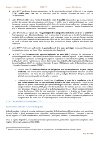 Services et Prestations 2013/14                       BTS SP 3S                             auteur : Gilles Ducloux

        La loi HPST généralise la contractualisation, via des contrats pluriannuels d'objectifs et de moyens
         (COM) établis pour cinq ans au maximum entre les agences régionales de santé (ARS) et
         l'établissement.

        La loi HPST entend favoriser l'accès de tous à des soins de qualité. Une ambition qui passe par la mise
         en place de parcours de soins structurés, coordonnés et lisibles pour le patient, distinguant les « soins
         de premiers secours », autour des médecins généralistes, les « soins de second secours » dispensés par
         les spécialistes et les établissements de santé. La coordination des soins entre l'hôpital, la médecine de
         ville et le secteur médico-social s'en trouvera améliorée.

        La loi HPST s'attaque également à l'inégale répartition des professionnels de santé sur le territoire.
         Pour repeupler les « déserts médicaux » tout en respectant le principe de la liberté d'installation des
         médecins libéraux, plusieurs mesures incitatives sont instaurées, comme les contrats d'engagement de
         service public pour les étudiants et internes en médecine, les plates-formes d'appui aux professionnels
         de santé, la filiation des études médicales qui doit permettre de mieux répondre aux besoins des
         territoires.

        La loi HPST s'intéresse également à la prévention et à la santé publique, consacrant l'éducation
         thérapeutique comme une étape clé du parcours de soins du patient.

        La loi HPST acte la création des agences régionales de santé (ARS), chargées de coordonner la
         nouvelle organisation de l'offre de soin et médico-social sur un territoire régional. Les ARS concentrent
         les compétences auparavant exercées par les agences régionales de l'hospitalisation (ARH), les DDASS
         et DRASS, les unions régionales des caisses d'assurance-maladie (URCAM), les groupements régionaux
         de santé publique (GRSP), les missions régionales de santé (MRS) et une partie de l'activité des caisses
         régionales d'assurance-maladie (CRAM).

                o Premier objectif : améliorer l'efficacité du système avec les moyens dont dispose chaque
                  territoire. « Ce nouvel acteur trouve progressivement son positionnement. Il marque une vraie
                  simplification : on passe de neuf instances à une », souligne Emmanuel Wargon, secrétaire
                  générale des ministères chargés des affaires sociales.

                o Le deuxième objectif prioritaire des ARS est d’améliorer la santé de la population grâce à
                  une vision transversale sur tout le champ de l'offre de soins. «Auparavant chaque acteur
                  régulait son propre secteur et les passerelles étaient plus difficiles à franchir. Désormais, dans
                  chaque territoire de santé, l’ARS, peut réfléchir aux besoins des patients quel que soit le secteur,
                  note Emmanuel Wargon. C'est un acteur global qui peut coordonner efficacement en mettant en
                  regard des besoins, l'offre de soin hospitalier et ambulatoire, et la prise en charge médico-
                  sociale en établissement pour personnes âgées ou handicapées ». La loi HPST met en place un
                  outil : le Plan régional de santé, qui fixe les orientations des Schémas régionaux de prévention et
                  d'organisation des soins, dans le cadre des priorités nationales de santé publique.

3.2.4. ORGANISATION ADMINISTRATIVE

PLUSIEURS REGIMES ET PLUSIEURS RISQUES30

Le fondement du système de sécurité sociale pour tous étant de fédérer l’ensemble de la nation sous les mêmes
droits d’accès à la Santé, son organisation comptable a logiquement organisé différents champs de protection
sociale, appelés REGIMES : ceux existants précédemment (les régimes spéciaux) et les nouveaux régimes.

Dans le régime dit général, celui qui nous intéresse prioritairement, cette même organisation comptable a mis
en place 5 typologies, appelées BRANCHES.


30
     D’après le Code de la sécurité sociale et « le droit en action sociale », de Malik Boumédiene, éditions Dunod.

                                                                                                                      Page 44 sur 92
 