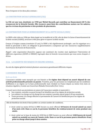 Services et Prestations 2013/14              BTS SP 3S                            auteur : Gilles Ducloux

Nous évoquons ici les deux plus connues :


LA CONSTIBUTION SOCIALE GENERALISEE (CSG)

La CSG est une taxe, (instituée en 1990 par Michel Rocard), qui contribue au financement (18 % des
ressources) de la Sécurité Sociale. Elle recouvre aussi bien des contributions assises sur les salaires,
que les revenus du patrimoine et des produits de placements.


LA CONTRIBUTION POUR LE REMBOURSEMENT DE LA DETTE SOCIALE (CRDS)

La CRDS a été créée en 1996 par Alain Juppé sur le modèle de la CSG, afin de doter la Caisse d’amortissement de
la dette sociale (CADES), structure créée pour gérer et apurer la dette sociale.

Conçue à l’origine comme transitoire (5 ans), la CRDS a été régulièrement prolongée ; une loi organique en a
limité la pérennité à 2017, en obligeant le gouvernement à compenser par des ressources supplémentaires
toute hausse du besoin de financement.

Rappel : cette organisation financière suppose non seulement des recettes mais également l'intervention de
différents organismes (ACOSS et URSSAF) regroupés dans la branche recouvrements que nous avons évoqués ci-
dessus.


3.2.6. LA GARANTIE DES RISQUES DU REGIME GENERAL

Au sein du régime général existent plusieurs assurances garantissant différents risques.


L’ASSURANCE-MALADIE

Accès aux droits
L'assurance maladie reste marquée par son histoire et le régime dont dépend un assuré dépend de son
activité professionnelle présente ou passée. Toutefois, pour les personnes ne remplissant pas les conditions
d'affiliation à un régime sur la base professionnelle mais résidant en France depuis au moins trois mois en
situation régulière, il existe une Couverture Maladie Universelle (Voir 3.2.6.).

L'assuré ouvre droit aux prestations en nature de l'assurance maladie et maternité à :
     Son conjoint, concubin ou pacsé lorsqu'il ne bénéficie pas d'un régime de protection sociale,
     Les enfants à sa charge ou à la charge de son conjoint, concubin, pacsé jusqu'à 20 ans maximum.
     Toute personne à la charge effective et permanente de l'assuré ne bénéficiant pas d'un régime de
       protection sociale.

Afin de bénéficier de droits il faut justifier un certain nombre de conditions.

      Avoir cotisé au moins 60 fois le SMIC horaire ou avoir effectué 60 heures de travail salarié au cours
        d'un mois civil. Dans ce cas-là, la personne bénéficie du remboursement de soins pendant une
        année.

      Avoir cotisé sur la base de moins de 1030 fois le SMIC horaire ou avoir effectué 1200 heures de travail
        salarié ou assimilé au cours de l'année civile. Dans ce cas-là la personne pourra bénéficier d'une
        prise en charge allant jusqu'à deux années.




                                                                                                            Page 48 sur 92
 