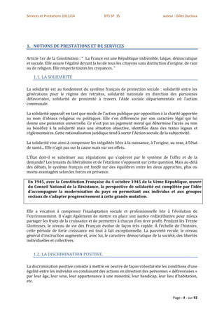 Services et Prestations 2013/14                BTS SP 3S                           auteur : Gilles Ducloux




1. NOTIONS DE PRESTATIONS ET DE SERVICES

Article 1er de la Constitution : " La France est une République indivisible, laïque, démocratique
et sociale. Elle assure l'égalité devant la loi de tous les citoyens sans distinction d'origine, de race
ou de religion. Elle respecte toutes les croyances. "

    1.1. LA SOLIDARITE

La solidarité est au fondement du système français de protection sociale : solidarité entre les
générations pour le régime des retraites, solidarité nationale en direction des personnes
défavorisées, solidarité de proximité à travers l'Aide sociale départementale où l'action
communale.

La solidarité apparaît en tant que mode de l'action publique par opposition à la charité apportée
au nom d'idéaux religieux ou politiques. Elle s'en différencie par son caractère légal qui lui
donne une puissance universelle. Ce n'est pas un jugement moral qui détermine l'accès ou non
au bénéfice à la solidarité mais une situation objective, identifiée dans des textes légaux et
réglementaires. Cette rationalisation juridique tend à sortir l'Action sociale de la subjectivité.

La solidarité vise ainsi à compenser les inégalités liées à la naissance, à l'origine, au sexe, à l'état
de santé... Elle n'agit pas sur la cause mais sur ses effets.

L'État doit-il se substituer aux régulations qui s'opèrent par le système de l'offre et de la
demande? Les tenants du libéralisme et de l'étatisme s'opposent sur cette question. Mais au-delà
des débats, le système français est fondé sur des équilibres entre les deux approches, plus ou
moins avantagées selon les forces en présence.

En 1945, avec la Constitution Française du 4 octobre 1945 de la Vème République, œuvre
du Conseil National de la Résistance, la perspective de solidarité est complétée par l'idée
d'accompagner la modernisation du pays en permettant aux individus et aux groupes
sociaux de s'adapter progressivement à cette grande mutation.


Elle a vocation à compenser l'inadaptation sociale et professionnelle liée à l'évolution de
l'environnement. Il s'agit également de mettre en place une justice redistributive pour mieux
partager les fruits de la croissance et de permettre à chacun d'en tirer profit. Pendant les Trente
Glorieuses, le niveau de vie des Français évolue de façon très rapide. À l'échelle de l'histoire,
cette période de forte croissance est tout à fait exceptionnelle. La pauvreté recule, le niveau
général d'instruction augmente et, avec lui, le caractère démocratique de la société, des libertés
individuelles et collectives.


    1.2. LA DISCRIMINATION POSITIVE.

La discrimination positive consiste à mettre en oeuvre de façon volontariste les conditions d'une
égalité entre les individus en conduisant des actions en direction des personnes « défavorisées »
par leur âge, leur sexe, leur appartenance à une minorité, leur handicap, leur lieu d'habitation,
etc.


                                                                                         Page - 4 - sur 92
 