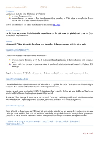 Services et Prestations 2013/14               BTS SP 3S                          auteur : Gilles Ducloux

Prestations
L’assurance-maladie offre différentes prestations
       prise en charge des soins
       lorsque l’assuré est malade et donc dans l’incapacité de travailler, la CPAM lui verse un substitut de son
       salaire sous la forme d’indemnités journalières.

Vidéo : les indemnités des arrêts maladies revus à la baisse : BF MTV


Durée de versement.
La durée de versement des indemnités journalières est de 360 jours par périodes de trois ans (sauf
maladies de longues durées).


Montant
L’indemnité s’élève à la moitié du salaire brut journalier de la moyenne des trois derniers mois.


L'ASSURANCE MATERNITÉ

L’assurance maternité offre différentes prestations :

        prise en charge des soins à 100 %, 6 mois avant la date présumée de l’accouchement et 8 semaines
        après
        congés maternité prénatal et postnatal, selon le nombre d’enfants attendus et le nombre d’enfants déjà
        à charge


Depuis le 1er janvier 2002, la loi octroie au père 11 jours consécutifs sous réserve qu’il cesse son activité.


L'ASSURANCE INVALIDITÉ

L’invalidité se définit comme une réduction stabilisée de la capacité de travail. Cette réduction ne trouvant pas
sa source dans un accident de travail ou une maladie professionnelle.

L’assuré a droit à une pension (de 30 à 50 % des dix meilleures années de leur vie salariée) lorsqu’il présente
une invalidité réduisant des deux tiers sa capacité de travail.

A noter qu’il faut être âgé de moins de 60 ans car après l’assurance vieillesse prend le relais, dont le montant ne
peut être inférieur. La pension peut être révisée en fonction de l’évolution de la santé de la personne.


L'ASSURANCE DECES

Dans la limité où la personne décédée exerçait une activité salariée (ou un revenu de remplacement de type
chômage, rente accident du travail ou pension d’invalidité), le capital décès assure un capital aux ayant droits
(conjoint ou pacsé, enfants, ascendants ou tout autre personne à charge totale, effective et permanente).


L'ASSURANCE RISQUE PROFESSIONNEL : LES ACCIDENTS DU TRAVAIL ET MALADIES
PROFESSIONNELLES



                                                                                                           Page 49 sur 92
 