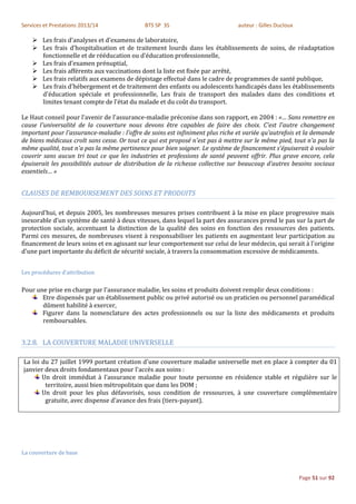 Services et Prestations 2013/14              BTS SP 3S                          auteur : Gilles Ducloux

     Les frais d'analyses et d'examens de laboratoire,
     Les frais d'hospitalisation et de traitement lourds dans les établissements de soins, de réadaptation
      fonctionnelle et de rééducation ou d'éducation professionnelle,
     Les frais d'examen prénuptial,
     Les frais afférents aux vaccinations dont la liste est fixée par arrêté,
     Les frais relatifs aux examens de dépistage effectué dans le cadre de programmes de santé publique,
     Les frais d'hébergement et de traitement des enfants ou adolescents handicapés dans les établissements
      d'éducation spéciale et professionnelle, Les frais de transport des malades dans des conditions et
      limites tenant compte de l'état du malade et du coût du transport.

Le Haut conseil pour l'avenir de l'assurance-maladie préconise dans son rapport, en 2004 : «… Sans remettre en
cause l'universalité de la couverture nous devons être capables de faire des choix. C'est l'autre changement
important pour l'assurance-maladie : l'offre de soins est infiniment plus riche et variée qu’autrefois et la demande
de biens médicaux croît sans cesse. Or tout ce qui est proposé n'est pas à mettre sur le même pied, tout n'a pas la
même qualité, tout n'a pas la même pertinence pour bien soigner. Le système de financement s'épuiserait à vouloir
couvrir sans aucun tri tout ce que les industries et professions de santé peuvent offrir. Plus grave encore, cela
épuiserait les possibilités autour de distribution de la richesse collective sur beaucoup d'autres besoins sociaux
essentiels… »


CLAUSES DE REMBOURSEMENT DES SOINS ET PRODUITS

Aujourd'hui, et depuis 2005, les nombreuses mesures prises contribuent à la mise en place progressive mais
inexorable d’un système de santé à deux vitesses, dans lequel la part des assurances prend le pas sur la part de
protection sociale, accentuant la distinction de la qualité des soins en fonction des ressources des patients.
Parmi ces mesures, de nombreuses visent à responsabiliser les patients en augmentant leur participation au
financement de leurs soins et en agissant sur leur comportement sur celui de leur médecin, qui serait à l'origine
d'une part importante du déficit de sécurité sociale, à travers la consommation excessive de médicaments.


Les procédures d’attribution

Pour une prise en charge par l'assurance maladie, les soins et produits doivent remplir deux conditions :
       Etre dispensés par un établissement public ou privé autorisé ou un praticien ou personnel paramédical
       dûment habilité à exercer,
       Figurer dans la nomenclature des actes professionnels ou sur la liste des médicaments et produits
       remboursables.


3.2.8. LA COUVERTURE MALADIE UNIVERSELLE

La loi du 27 juillet 1999 portant création d'une couverture maladie universelle met en place à compter du 01
janvier deux droits fondamentaux pour l'accès aux soins :
       Un droit immédiat à l'assurance maladie pour toute personne en résidence stable et régulière sur le
        territoire, aussi bien métropolitain que dans les DOM ;
       Un droit pour les plus défavorisés, sous condition de ressources, à une couverture complémentaire
        gratuite, avec dispense d'avance des frais (tiers-payant).




La couverture de base



                                                                                                          Page 51 sur 92
 