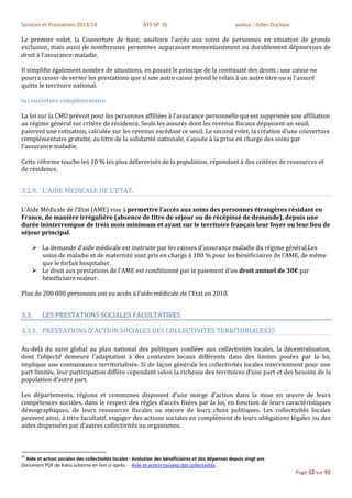Services et Prestations 2013/14                          BTS SP 3S                                  auteur : Gilles Ducloux

Le premier volet, la Couverture de base, améliore l'accès aux soins de personnes en situation de grande
exclusion, mais aussi de nombreuses personnes auparavant momentanément ou durablement dépourvues de
droit à l'assurance-maladie.

Il simplifie également nombre de situations, en posant le principe de la continuité des droits : une caisse ne
pourra cesser de verser les prestations que si une autre caisse prend le relais à un autre titre ou si l'assuré
quitte le territoire national.

la couverture complémentaire

La loi sur la CMU prévoit pour les personnes affiliées à l'assurance personnelle qui est supprimée une affiliation
au régime général sur critère de résidence. Seuls les assurés dont les revenus fiscaux dépassent un seuil,
paieront une cotisation, calculée sur les revenus excédant ce seuil. Le second volet, la création d'une couverture
complémentaire gratuite, au titre de la solidarité nationale, s'ajoute à la prise en charge des soins par
l'assurance maladie.

Cette réforme touche les 10 % les plus défavorisés de la population, répondant à des critères de ressources et
de résidence.


3.2.9. L’AIDE MEDICALE DE L’ETAT.

L’Aide Médicale de l’Etat (AME) vise à permettre l’accès aux soins des personnes étrangères résidant en
France, de manière irrégulière (absence de titre de séjour ou de récépissé de demande), depuis une
durée ininterrompue de trois mois minimum et ayant sur le territoire français leur foyer ou leur lieu de
séjour principal.

      La demande d’aide médicale est instruite par les caisses d’assurance maladie du régime général.Les
       soins de maladie et de maternité sont pris en charge à 100 % pour les bénéficiaires de l’AME, de même
       que le forfait hospitalier.
      Le droit aux prestations de l'AME est conditionné par le paiement d'un droit annuel de 30€ par
       bénéficiaire majeur.

Plus de 200 000 personnes ont eu accès à l’aide médicale de l’Etat en 2010.


3.3.     LES PRESTATIONS SOCIALES FACULTATIVES

3.3.1. PRESTATIONS D’ACTION SOCIALES DES COLLECTIVITES TERRITORIALES35

Au-delà du suivi global au plan national des politiques confiées aux collectivités locales, la décentralisation,
dont l’objectif demeure l’adaptation à des contextes locaux différents dans des limites posées par la loi,
implique une connaissance territorialisée. Si de façon générale les collectivités locales interviennent pour une
part limitée, leur participation diffère cependant selon la richesse des territoires d’une part et des besoins de la
population d’autre part.

Les départements, régions et communes disposent d’une marge d’action dans la mise en œuvre de leurs
compétences sociales, dans le respect des règles d’accès fixées par la loi, en fonction de leurs caractéristiques
démographiques, de leurs ressources fiscales ou encore de leurs choix politiques. Les collectivités locales
peuvent ainsi, à titre facultatif, engager des actions sociales en complément de leurs obligations légales ou des
aides dispensées par d’autres collectivités ou organismes.



35
  Aide et action sociales des collectivités locales : évolution des bénéficiaires et des dépenses depuis vingt ans
Document PDF de Katia Julienne en lien ci-après - Aide et action sociales des collectivités
                                                                                                                              Page 52 sur 92
 