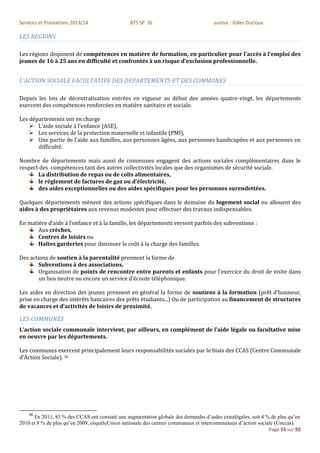 Services et Prestations 2013/14                 BTS SP 3S                            auteur : Gilles Ducloux

LES REGIONS

Les régions disposent de compétences en matière de formation, en particulier pour l’accès à l’emploi des
jeunes de 16 à 25 ans en difficulté et confrontés à un risque d’exclusion professionnelle.


L’ACTION SOCIALE FACULTATIVE DES DEPARTEMENTS ET DES COMMUNES

Depuis les lois de décentralisation entrées en vigueur au début des années quatre-vingt, les départements
exercent des compétences renforcées en matière sanitaire et sociale.

Les départements ont en charge
     L’aide sociale à l’enfance (ASE),
     Les services de la protection maternelle et infantile (PMI),
     Une partie de l’aide aux familles, aux personnes âgées, aux personnes handicapées et aux personnes en
       difficulté.

Nombre de départements mais aussi de communes engagent des actions sociales complémentaires dans le
respect des compétences tant des autres collectivités locales que des organismes de sécurité sociale.
       La distribution de repas ou de colis alimentaires,
       le règlement de factures de gaz ou d’électricité,
       des aides exceptionnelles ou des aides spécifiques pour les personnes surendettées.

Quelques départements mènent des actions spécifiques dans le domaine du logement social ou allouent des
aides à des propriétaires aux revenus modestes pour effectuer des travaux indispensables.

En matière d’aide à l’enfance et à la famille, les départements versent parfois des subventions :
       Aux crèches,
       Centres de loisirs ou
       Haltes garderies pour diminuer le coût à la charge des familles.

Des actions de soutien à la parentalité prennent la forme de
        Subventions à des associations,
        Organisation de points de rencontre entre parents et enfants pour l’exercice du droit de visite dans
        un lieu neutre ou encore un service d’écoute téléphonique.

Les aides en direction des jeunes prennent en général la forme de soutiens à la formation (prêt d’honneur,
prise en charge des intérêts bancaires des prêts étudiants...) Ou de participation au financement de structures
de vacances et d’activités de loisirs de proximité.

LES COMMUNES
L’action sociale communale intervient, par ailleurs, en complément de l’aide légale ou facultative mise
en oeuvre par les départements.

Les communes exercent principalement leurs responsabilités sociales par le biais des CCAS (Centre Communale
d’Action Sociale). 36




    36
      En 2011, 83 % des CCAS ont constaté une augmentation globale des demandes d’aides extralégales, soit 4 % de plus qu’en
2010 et 8 % de plus qu’en 2009, enquêteUnion nationale des centres communaux et intercommunaux d’action sociale (Unccas).
                                                                                                              Page 53 sur 92
 