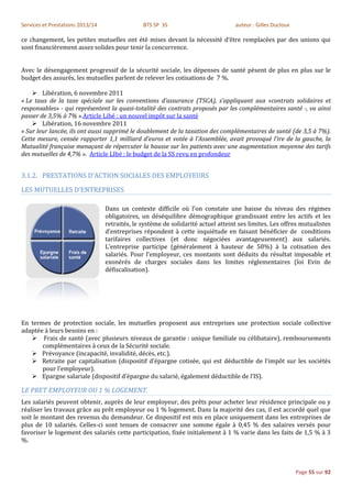 Services et Prestations 2013/14                 BTS SP 3S                          auteur : Gilles Ducloux

ce changement, les petites mutuelles ont été mises devant la nécessité d’être remplacées par des unions qui
sont financièrement assez solides pour tenir la concurrence.


Avec le désengagement progressif de la sécurité sociale, les dépenses de santé pèsent de plus en plus sur le
budget des assurés, les mutuelles parlent de relever les cotisations de 7 %.

     Libération, 6 novembre 2011
« Le taux de la taxe spéciale sur les conventions d’assurance (TSCA), s’appliquant aux «contrats solidaires et
responsables» - qui représentent la quasi-totalité des contrats proposés par les complémentaires santé -, va ainsi
passer de 3,5% à 7% ».Article Libé : un nouvel impôt sur la santé
     Libération, 16 novembre 2011
« Sur leur lancée, ils ont aussi supprimé le doublement de la taxation des complémentaires de santé (de 3,5 à 7%).
Cette mesure, censée rapporter 1,1 milliard d’euros et votée à l’Assemblée, avait provoqué l’ire de la gauche, la
Mutualité française menaçant de répercuter la hausse sur les patients avec une augmentation moyenne des tarifs
des mutuelles de 4,7% ». Article LIbé : le budget de la SS revu en profondeur


3.1.2. PRESTATIONS D’ACTION SOCIALES DES EMPLOYEURS

LES MUTUELLES D’ENTREPRISES

                                  Dans un contexte difficile où l'on constate une baisse du niveau des régimes
                                  obligatoires, un déséquilibre démographique grandissant entre les actifs et les
                                  retraités, le système de solidarité actuel atteint ses limites. Les offres mutualistes
                                  d’entreprises répondent à cette inquiétude en faisant bénéficier de conditions
                                  tarifaires collectives (et donc négociées avantageusement) aux salariés.
                                  L’entreprise participe (généralement à hauteur de 50%) à la cotisation des
                                  salariés. Pour l’employeur, ces montants sont déduits du résultat imposable et
                                  exonérés de charges sociales dans les limites réglementaires (loi Evin de
                                  défiscalisation).




En termes de protection sociale, les mutuelles proposent aux entreprises une protection sociale collective
adaptée à leurs besoins en :
    Frais de santé (avec plusieurs niveaux de garantie : unique familiale ou célibataire), remboursements
       complémentaires à ceux de la Sécurité sociale.
    Prévoyance (incapacité, invalidité, décès, etc.).
    Retraite par capitalisation (dispositif d’épargne cotisée, qui est déductible de l’impôt sur les sociétés
       pour l’employeur).
    Epargne salariale (dispositif d’épargne du salarié, également déductible de l’IS).

LE PRET EMPLOYEUR OU 1 % LOGEMENT.
Les salariés peuvent obtenir, auprès de leur employeur, des prêts pour acheter leur résidence principale ou y
réaliser les travaux grâce au prêt employeur ou 1 % logement. Dans la majorité des cas, il est accordé quel que
soit le montant des revenus du demandeur. Ce dispositif est mis en place uniquement dans les entreprises de
plus de 10 salariés. Celles-ci sont tenues de consacrer une somme égale à 0,45 % des salaires versés pour
favoriser le logement des salariés cette participation, fixée initialement à 1 % varie dans les faits de 1,5 % à 3
%.



                                                                                                             Page 55 sur 92
 