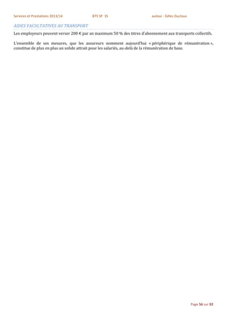 Services et Prestations 2013/14           BTS SP 3S                      auteur : Gilles Ducloux

AIDES FACULTATIVES AU TRANSPORT
Les employeurs peuvent verser 200 € par an maximum 50 % des titres d'abonnement aux transports collectifs.

L’ensemble de ses mesures, que les assureurs nomment aujourd’hui « périphérique de rémunération »,
constitue de plus en plus un solide attrait pour les salariés, au-delà de la rémunération de base.




                                                                                                   Page 56 sur 92
 
