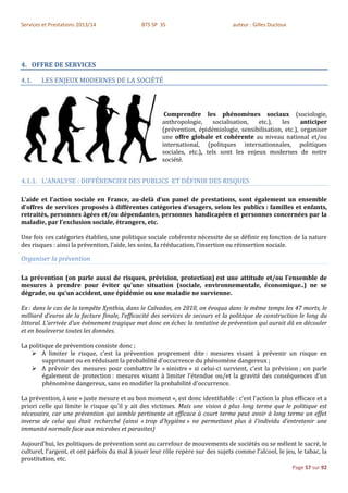 Services et Prestations 2013/14               BTS SP 3S                          auteur : Gilles Ducloux




4. OFFRE DE SERVICES

4.1.    LES ENJEUX MODERNES DE LA SOCIÉTÉ



                                                       Comprendre les phénomènes sociaux (sociologie,
                                                      anthropologie,     socialisation,  etc.),   les     anticiper
                                                      (prévention, épidémiologie, sensibilisation, etc.), organiser
                                                      une offre globale et cohérente au niveau national et/ou
                                                      international, (politques internationnales, politiques
                                                      sociales, etc.), tels sont les enjeux modernes de notre
                                                      société.


4.1.1. L’ANALYSE : DIFFÉRENCIER DES PUBLICS ET DÉFINIR DES RISQUES

L’aide et l’action sociale en France, au-delà d’un panel de prestations, sont également un ensemble
d’offres de services proposés à différentes catégories d’usagers, selon les publics : familles et enfants,
retraités, personnes âgées et/ou dépendantes, personnes handicapées et personnes concernées par la
maladie, par l’exclusion sociale, étrangers, etc.

Une fois ces catégories établies, une politique sociale cohérente nécessite de se définir en fonction de la nature
des risques : ainsi la prévention, l’aide, les soins, la rééducation, l’insertion ou réinsertion sociale.

Organiser la prévention

La prévention (on parle aussi de risques, prévision, protection) est une attitude et/ou l'ensemble de
mesures à prendre pour éviter qu'une situation (sociale, environnementale, économique..) ne se
dégrade, ou qu'un accident, une épidémie ou une maladie ne survienne.

Ex : dans le cas de la tempête Xynthia, dans le Calvados, en 2010, on évoqua dans le même temps les 47 morts, le
milliard d’euros de la facture finale, l’efficacité des services de secours et la politique de construction le long du
littoral. L’arrivée d’un évènement tragique met donc en échec la tentative de prévention qui aurait dû en découler
et en bouleverse toutes les données.

La politique de prévention consiste donc ;
     A limiter le risque, c'est la prévention proprement dite : mesures visant à prévenir un risque en
        supprimant ou en réduisant la probabilité d'occurrence du phénomène dangereux ;
     A prévoir des mesures pour combattre le « sinistre » si celui-ci survient, c'est la prévision ; on parle
        également de protection : mesures visant à limiter l’étendue ou/et la gravité des conséquences d’un
        phénomène dangereux, sans en modifier la probabilité d'occurrence.

La prévention, à une « juste mesure et au bon moment », est donc identifiable : c’est l'action la plus efficace et a
priori celle qui limite le risque qu'il y ait des victimes. Mais une vision à plus long terme que le politique est
nécessaire, car une prévention qui semble pertinente et efficace à court terme peut avoir à long terme un effet
inverse de celui qui était recherché (ainsi « trop d'hygiène » ne permettant plus à l'individu d'entretenir une
immunité normale face aux microbes et parasites)

Aujourd’hui, les politiques de prévention sont au carrefour de mouvements de sociétés ou se mêlent le sacré, le
culturel, l’argent, et ont parfois du mal à jouer leur rôle repère sur des sujets comme l’alcool, le jeu, le tabac, la
prostitution, etc.
                                                                                                           Page 57 sur 92
 